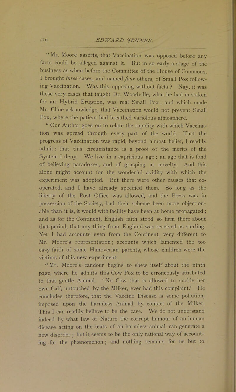 “Mr. Moore asserts, that Vaccination was opposed before any facts could be alleged against it. But in so early a stage of the business as when before the Committee of the House of Commons, I brought three cases, and named/bwr others, of Small Pox follow- ing Vaccination. Was this opposing without facts ? Nay, it was these very cases that taught Dr. Woodville, what he had mistaken for an Hybrid Eruption, was real Small Pox ; and which made Mr. Cline acknowledge, that Vaccination would not prevent Small Pox, where the patient had breathed variolous atmosphere. “ Our Author goes on to relate the rapidity with which Vaccina- tion was spread through every part of the world. That the progress of Vaccination was rapid, beyond almost belief, I readily admit : that this circumstance is a proof of the merits of the System I deny. We live in a capricious age; an age that is fond of believing paradoxes, and of grasping at novelty. And this alone might account for the wonderful avidity with which the experiment was adopted. But there were other causes that co- operated, and I have already specified them. So long as the liberty of the Post Office was allowed, and the Press was in possession of the Society, had their scheme been more objection- able than it is, it would with facility have been at home propagated ; and as for the Continent, English faith stood so firm there about that period, that any thing from England was received as sterling. Yet I had accounts even from the Continent, very different to Mr. Moore’s representation; accounts which lamented the too easy faith of some Hanoverian parents, whose children were the victims of this new experiment. “ Mr. Moore’s candour begins to shew itself about the ninth page, where he admits this Cow Pox to be erroneously attributed to that gentle Animal. ‘ No Cow that is allowed to suckle her own Calf, untouched by the Milker, ever had this complaint.’ He concludes therefore, that the Vaccine Disease is some pollution, imposed upon the harmless Animal by contact of the Milker. This I can readily believe to be the case. We do not understand indeed by what law of Nature the corrupt humour of an human disease acting on the teats of an harmless animal, can generate a new disorder ; but it seems to be the only rational way of account- ing for the phaenomenon ; and nothing remains for us but to