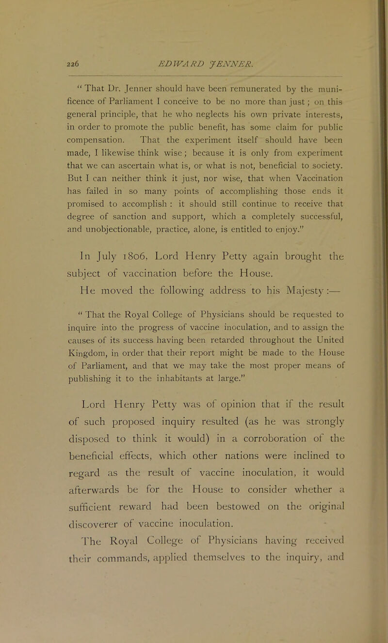 “ That Dr. Jenner should have been remunerated by the muni- ficence of Parliament I conceive to be no more than just; on this general principle, that he who neglects his own private interests, in order to promote the public benefit, has some claim for public compensation. That the experiment itself should have been made, I likewise think wise; because it is only from experiment that we can ascertain what is, or what is not, beneficial to society. But I can neither think it just, nor wise, that when Vaccination has failed in so many points of accomplishing those ends it promised to accomplish : it should still continue to receive that degree of sanction and support, which a completely successful, and unobjectionable, practice, alone, is entitled to enjoy.” In July 1806, Lord Henry Petty again brought the subject of vaccination before the House. He moved the following address to his Majesty :— ” That the Royal College of Physicians should be requested to inquire into the progress of vaccine inoculation, and to assign the causes of its success having been retarded throughout the United Kingdom, in order that their report might be made to the House of Parliament, and that we may take the most proper means of publishing it to the inhabitants at large.” Lord Henry Petty was of opinion that if the result of such proposed inquiry resulted (as he was strongly disposed to think it would) in a corroboration of the beneficial effects, which other nations were inclined to regard as the result of vaccine inoculation, it would afterwards be for the House to consider whether a sufficient reward had been bestowed on the original discoverer of vaccine inoculation. 'The Royal College of Physicians having received th(;ir commands, applied themselves to the inquiry, and