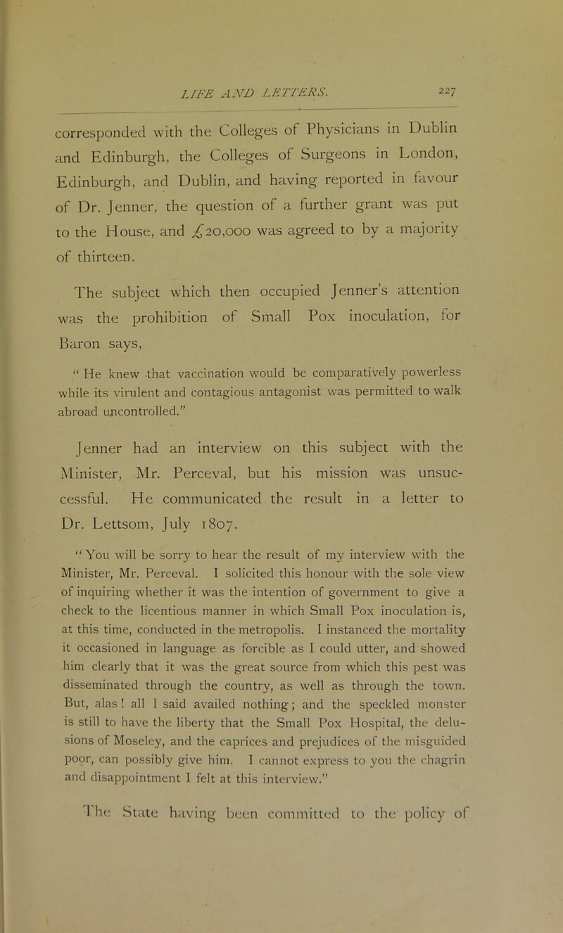 corresponded with the Colleges of Physicians in Dublin and Edinburgh, the Colleges of Surgeons in London, Edinburgh, and Dublin, and having reported in favour of Dr. Jenner, the question of a further grant was put to the House, and ^20,000 was agreed to by a majority of thirteen. The subject which then occupied Jenner’s attention was the prohibition of Small Pox inoculation, tor Baron says, “ He knew that vaccination would be comparatively powerless while its virulent and contagious antagonist was permitted to walk abroad uncontrolled.” Jenner had an interview on this subject with the Minister, Mr. Perceval, but his mission was unsuc- cessful. He communicated the result in a letter to Dr. Lettsom, July 1807. “You will be sorry to hear the result of my interview with the Minister, Mr. Perceval. I solicited this honour with the sole view of inquiring whether it was the intention of government to give a check to the licentious manner in which Small Pox inoculation is, at this time, conducted in the metropolis. I instanced the mortality it occasioned in language as forcible as I could utter, and showed him clearly that it was the great source from which this pest was disseminated through the country, as well as through the town. But, alas ! all 1 said availed nothing; and the speckled monster is still to have the liberty that the Small Pox Hospital, the delu- sions of Moseley, and the caprices and prejudices of the misguided poor, can possibly give him. I cannot e.xpress to you the chagrin and disappointment 1 felt at this interview.” I he State having been committed to the policy of