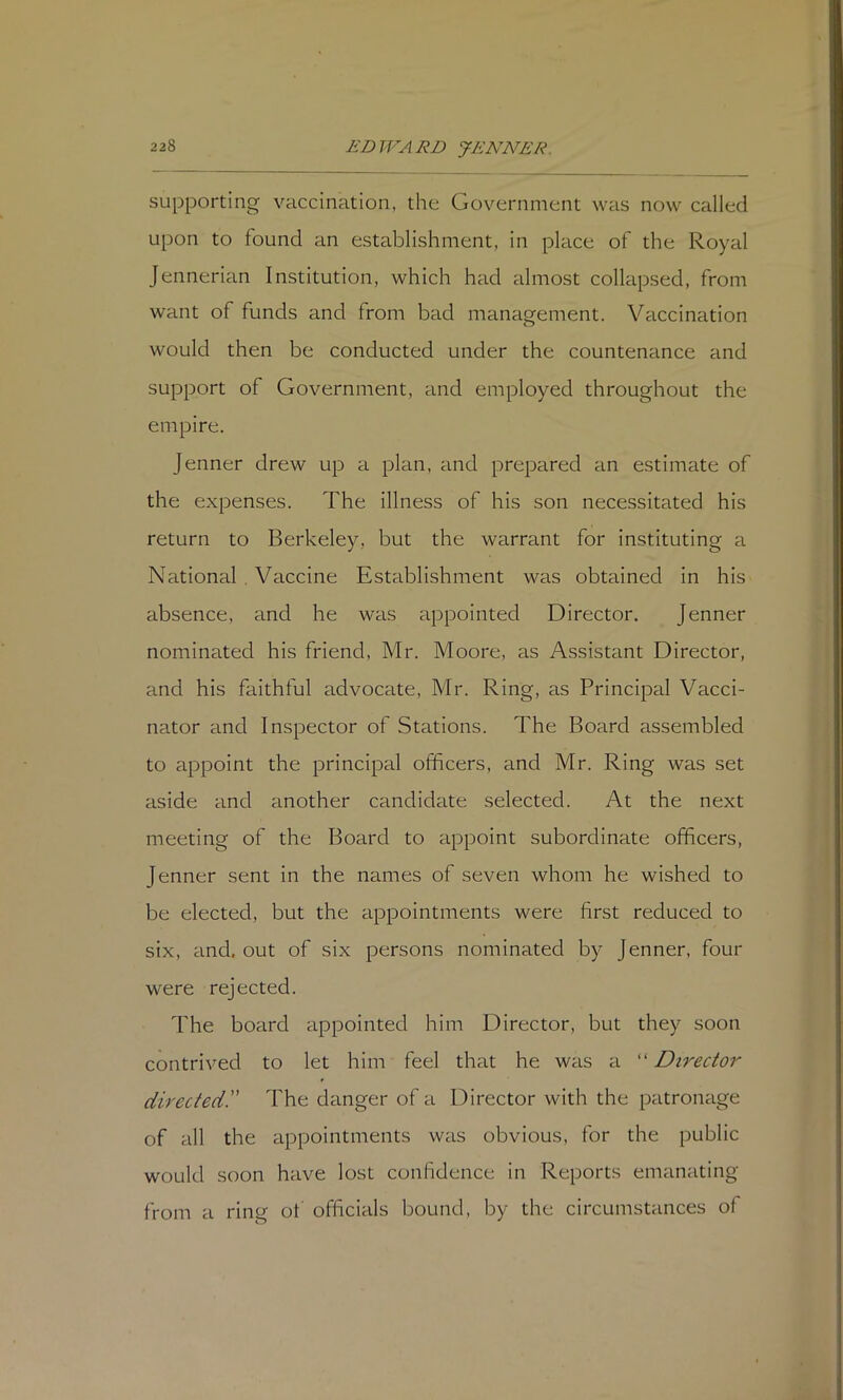 supporting vaccination, the Government was now called upon to found an establishment, in place of the Royal Jennerian Institution, which had almost collapsed, from want of funds and from bad management. Vaccination would then be conducted under the countenance and support of Government, and employed throughout the empire. Jenner drew up a plan, and prepared an estimate of the expenses. The illness of his son necessitated his return to Berkeley, but the warrant for instituting a National . Vaccine Establishment was obtained in his absence, and he was appointed Director. Jenner nominated his friend, Mr. Moore, as Assistant Director, and his faithful advocate, Mr. Ring, as Principal Vacci- nator and Inspector of Stations. The Board assembled to appoint the jDrincipal officers, and Mr. Ring was set aside and another candidate selected. At the next meeting of the Board to appoint subordinate officers, Jenner sent in the names of seven whom he wished to be elected, but the appointments were first reduced to six, and. out of six persons nominated by Jenner, four were rejected. The board appointed him Director, but they soon contrived to let him feel that he was a “ Director directed!' The danger of a Director with the patronage of all the appointments was obvious, for the public would soon have lost confidence in Reports emanating from a ring ot officials bound, by the circumstances of