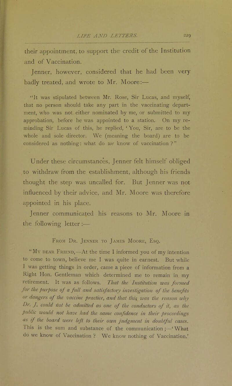 their appointment, to support the- credit of the Institution and of Vaccination. Jenner, however, considered that he had been very badly treated, and wrote to Mr. Moore:— It was stipulated between Mr. Rose, Sir Lucas, and myself, that no person should take any part in the vaccinating depart- ment, who was not either nominated by me, or submitted to my approbation, before he was appointed to a station. On my re- minding Sir Lucas of this, he replied, ' You, Sir, are to be the whole and sole director. We (meaning the board) are to be considered as nothing: what do we know of vaccination?” Under these circumstances, Jenner felt himself obliged to withdraw from the establishment, although his friends thought the step was uncalled for. But Jenner was not influenced by their advice, and Mr. Moore was therefore appointed in his place. Jenner communicated his reasons to Mr. Moore in the following letter :— Fro.m Dr. Jenner to James Moore, Esq. “My dear Friend,—At the time I informed you of my intention to come to town, believe me I was quite in earnest. But while 1 was getting things in order, came a piece of information from a Right Hon. Gentleman which determined me to remain in my retirement. It was as follows. That the Institution was formed for the purpose of a full and satisfactory investigation of the benefits or dangers of the vaccine practice^ and that thi^ was the reason ivhy Dr. J. could hot be admitted as one of the conductors of it, as the public ivould not have had the same confidence in their proceedings as if the board imre left to their own judgment in doubtful cases. This is the sum and substance of the communication ; —‘ What do we know of Vaccination ? We know nothing of Vaccination.’