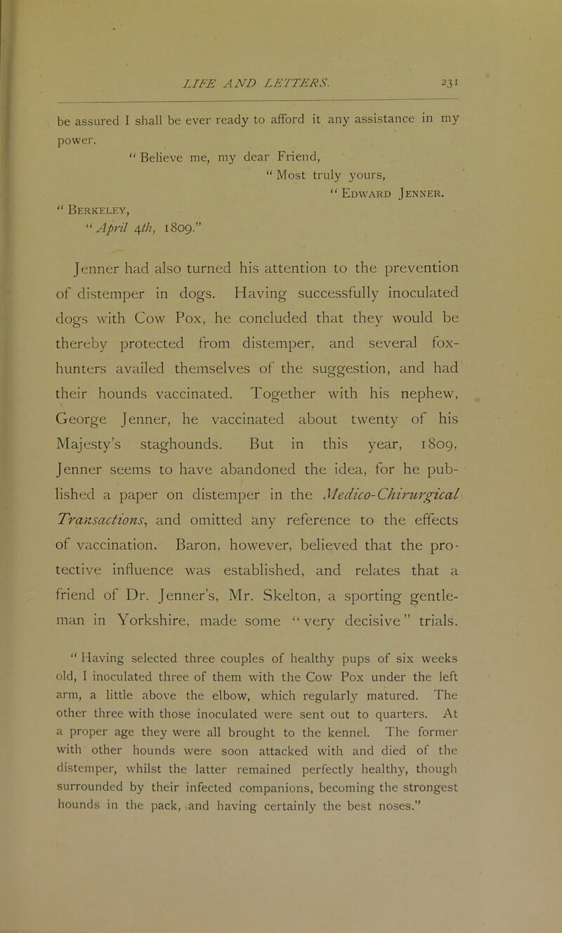 be assured I shall be ever ready to afford it any assistance in my power.  Believe me, my dear Friend, “ Most truly yours, Edward Jenner.  Berkeley, ''April \th, 1809.” Jenner had also turned his attention to the prevention of distemper in dogs. Having successfully inoculated dogs with Cow Pox, he concluded that they would be thereby protected from distemper, and several fox- hunters availed themselves of the suggestion, and had their hounds vaccinated. Together with his nephew, George Jenner, he vaccinated about twenty of his Majesty’s staghounds. But in this year, 1809, Jenner seems to have abandoned the idea, for he pub- lished a paper on distemper in the Medico-Chirurgical Transactions., and omitted any reference to the effects of vaccination. Baron, however, believed that the pro- tective influence was established, and relates that a friend of Dr. Jenner’s, Mr. Skelton, a sporting gentle- man in Yorkshire, made some very decisive” trials.  Having selected three couples of healthy pups of six weeks old, 1 inoculated three of them with the Cow Pox under the left arm, a little above the elbow, which regularly matured. The other three with those inoculated were sent out to quarters. At a proper age they were all brought to the kennel. The former with other hounds were soon attacked with and died of the distemper, whilst the latter remained perfectly healthy, though surrounded by their infected companions, becoming the strongest hounds in the pack, and having certainly the best noses.
