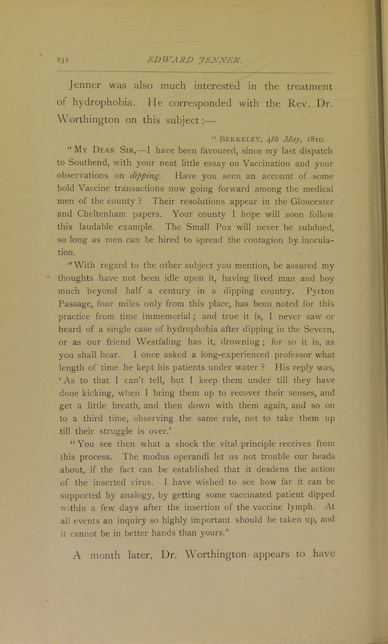 Jenner was also much interested in the treatment of hydrophobia. He corresponded with the Rev. Dr. Worthington on this subject:— “ Berkeley, /\th Alay, i8io.  My Dear Sir,—I have been favoured, since my last dispatch to Southend, with your neat little essay on Vaccination and your observations on dipping. Have you seen an account of some bold Vaccine transactions now going forward among the medical men of the county ? Their resolutions appear in the Gloucester and Cheltenham papers. Your county I hope will soon follow this laudable example. The Small Pox will never be subdued, so long as men can be hired to spread the contagion by inocula- tion. “With regard to the other subject you mention, be assured my thoughts have not been idle upon it, having lived man and boy much beyond half a century in a dipping country. Pyrton Passage, four miles only from this place, has been noted for this practice from time immemorial; and true it is, I never saw or heard of a single case of hydrophobia after dipping in the Severn, or as our friend Westfaling has it, drowning ; for so it is, as you shall hear. I once asked a long-experienced professor what length of time he kept his patients under water ? His reply was, ‘ As to that I can’t tell, but I keep them under till they have done kicking, when I bring them up to recover their senses, and get a little breath, and then down with them again, and so on to a third time, observing the same rule, not to take them up till their struggle is over.’ “You see then what a shock the vital principle receives from this process. The modus operandi let us not trouble our heads about, if the fact can be established that it deadens the action of the inserted virus. I have wished to see how far it can be supported by analogy, by getting some vaccinated patient dipped within a few days after the insertion of the vaccine lymph. At all events an inquiry so highly important should be taken up, and it cannot be in better hands than yours.” A month later, Dr. Worthington appears to have