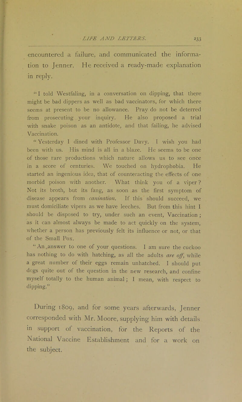 encountered a failure, and communicated the informa- tion to Jenner. He received a ready-made explanation in reply. “ I told Westfaling, in a conversation on dipping, that there might be bad dippers as 'well as bad vaccinators, for which there seems at present to be no allowance. Pray do not be deterred from prosecuting your inquiry. He also proposed a trial with snake poison as an antidote, and that failing, he advised Vaccination. “ Yesterday I dined with Professor Davy. I wish you had been with us. His mind is all in a blaze. He seems to be one of those rare productions which nature allows us to see once in a score of centuries. We touched on hydrophobia. He started an ingenious idea, that of counteracting the effects of one morbid poison with another. What think you of a viper ? Not its broth, but its fang, as soon as the first symptom of disease appears from canination. If this should succeed, we must domiciliate vipers as we have leeches. But from this hint I should be disposed to try, under such an event. Vaccination ; as it can almost always be made to act quickly on the system, whether a person has previously felt its influence or not, or that of the Small Pox. “An,answer to one of your questions. I am sure the cuckoo has nothing to do with hatching, as all the adults are off, while a great number of their eggs remain unhatched. 1 should put dogs quite out of the question in the new research, and confine myself totally to the human animal; I mean, with respect to dipping.” During 1809, and for .some years afterwards, Jenner corresponded with Mr. Moore, supplying him with details in .support of vaccination, for the Reports of the National Vaccine Pistablishment and for a work on the subject.