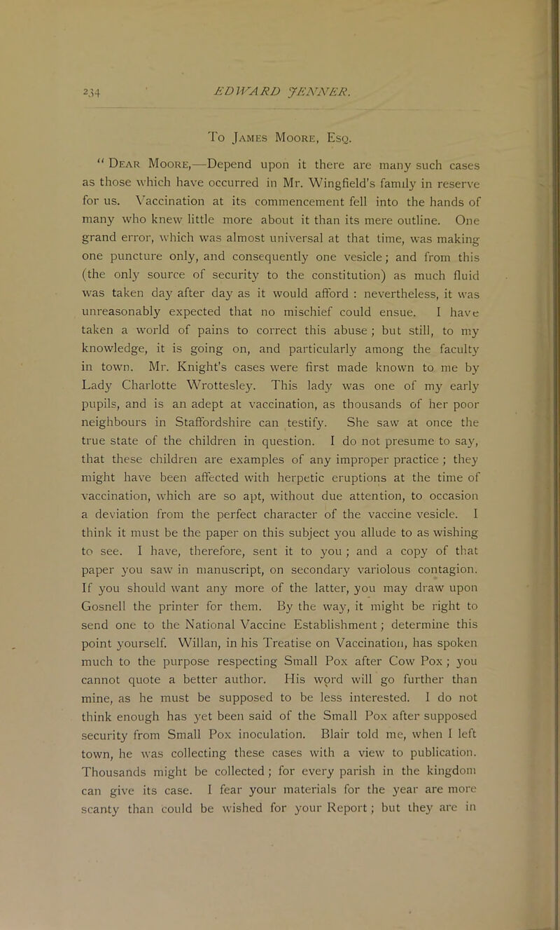 To James Moore, Esq.  Dear Moore,—Depend upon it there are many such cases as those which have occurred in Mr. Wingfield’s family in reserve for us. Vaccination at its commencement fell into the hands of many who knew little more about it than its mere outline. One grand error, which was almost universal at that time, was making one puncture only, and consequently one vesicle; and from this (the only source of security to the constitution) as much fluid was taken da}^ after day as it would afford : nevertheless, it was unreasonably expected that no mischief could ensue. I have taken a world of pains to correct this abuse ; but still, to my knowledge, it is going on, and particularly among the facult}^ in town. Mr. Knight’s cases were first made known to me by Lady Charlotte Wrottesley. This lad}'’ was one of my early pupils, and is an adept at vaccination, as thousands of her poor neighbours in Staffordshire can testify. She saw at once the true state of the children in question. 1 do not presume to say, that these children are examples of any improper practice ; they might have been affected with herpetic eruptions at the time of vaccination, which are so apt, without due attention, to occasion a deviation from the perfect character of the vaccine vesicle. 1 think it must be the paper on this subject you allude to as wishing to see. I have, therefore, sent it to you ; and a copy of that paper you saw in manuscript, on secondary variolous contagion. If you should want any more of the latter, you may draw upon Gosnell the printer for them. By the way, it might be right to send one to the National Vaccine Establishment; determine this point yourself. Willan, in his Treatise on Vaccination, has spoken much to the purpose respecting Small Pox after Cow Pox; you cannot quote a better author. His word will go further than mine, as he must be supposed to be less interested. I do not think enough has yet been said of the Small Pox after supposed security from Small Pox inoculation. Blair told me, when 1 left town, he was collecting these cases with a view to publication. Thousands might be collected ; for every parish in the kingdom can give its case. I fear your materials for the year are more scanty than could be wished for your Report; but they are in