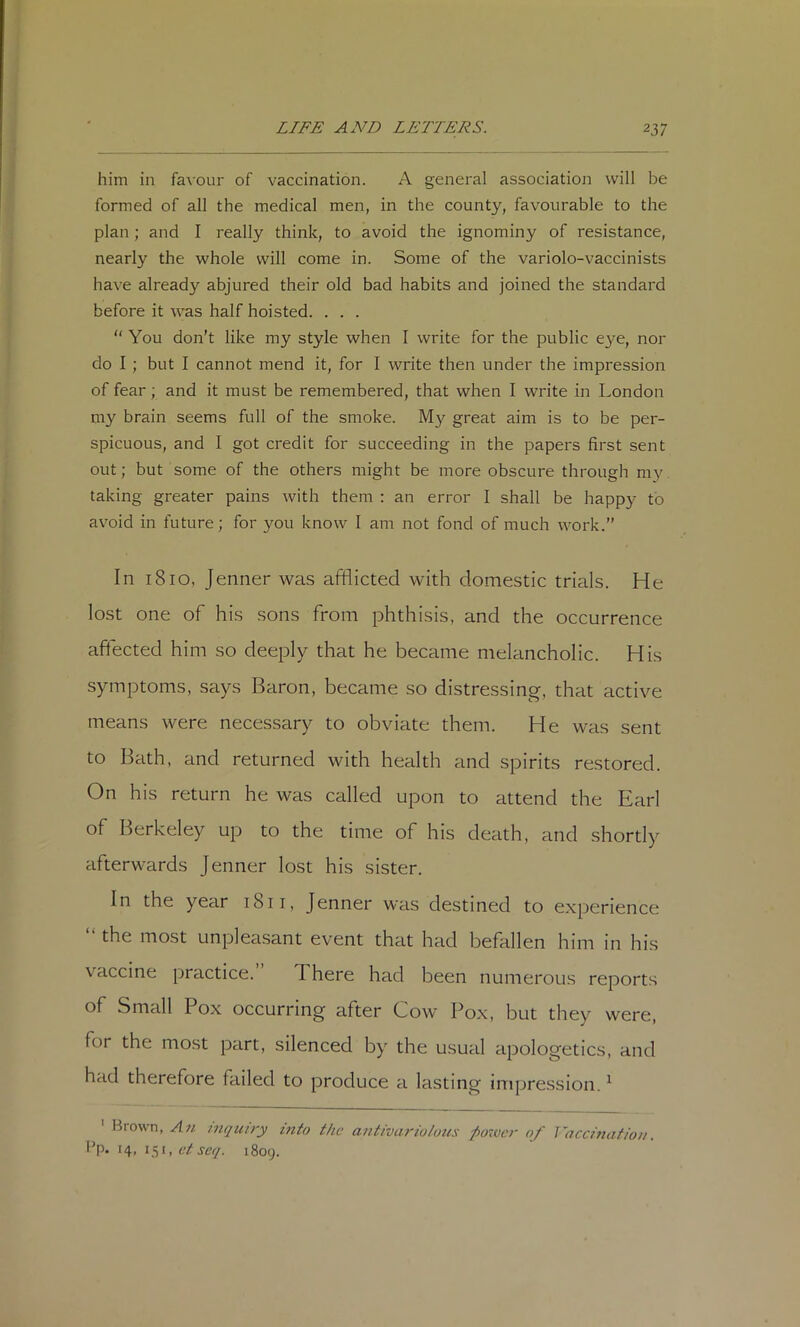 him in favour of vaccination. A general association will be formed of all the medical men, in the county, favourable to the plan ; and I really think, to avoid the ignominy of resistance, nearly the whole will come in. Some of the variolo-vaccinists have already abjured their old bad habits and joined the standard before it was half hoisted. . . . “ You don't like my style when I write for the public C3’e, nor do I ; but I cannot mend it, for I write then under the impression of fear; and it must be remembered, that when I write in London niy brain seems full of the smoke. My great aim is to be per- spicuous, and I got credit for succeeding in the papers first sent out; but some of the others might be more obscure through my taking greater pains with them : an error I shall be happy to avoid in future; for you know I am not fond of much work.” In 1810, Jenner was afflicted with domestic trials. He lost one of his sons from phthisis, and the occurrence affected him so deeply that he became melancholic. His symptoms, says Baron, became so distressing, that active means were necessary to obviate them. He was sent to Bath, and returned with health and spirits restored. On his return he was called upon to attend the Earl of Berkeley up to the time of his death, and shortly afterwards Jenner lost his sister. In the year 1811, Jenner was destined to experience “ the most unpleasant event that had befallen him in his vaccine practice. There had been numerous reports of Small Pox occurring after Cow Pox, but they were, for the most part, silenced by the usual apologetics, and had therefore failed to produce a lasting impression. ^ Brown, An i7iqiury into the antivario/uus ^oTver of ]~acci7iation. I'p. 14, 151, 6'/jtv/. 1809.