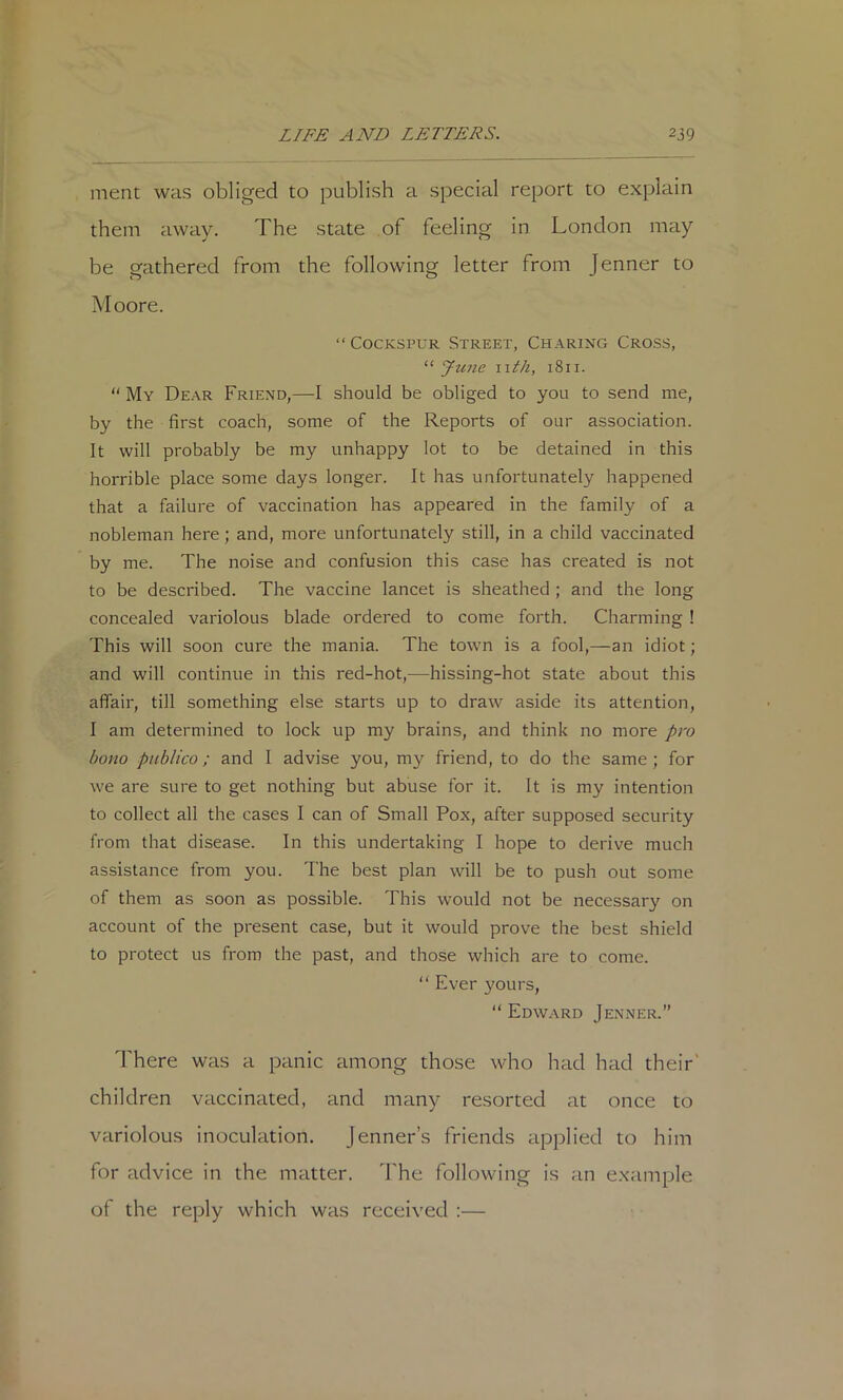 ment was obliged to publish a special report to explain them away. The state of feeling in London may be gathered from the following letter from Jenner to Moore. “ CocKSPUR Street, Charing Cross, “ Ju7ie nth, 1811. “ My Dear Friend,—I should be obliged to you to send me, by the first coach, some of the Reports of our association. It will probably be my unhappy lot to be detained in this horrible place some days longer. It has unfortunately happened that a failure of vaccination has appeared in the family of a nobleman here; and, more unfortunately still, in a child vaccinated by me. The noise and confusion this case has created is not to be described. The vaccine lancet is sheathed ; and the long concealed variolous blade ordered to come forth. Charming ! This will soon cure the mania. The town is a fool,—an idiot; and will continue in this red-hot,—hissing-hot state about this affair, till something else starts up to draw aside its attention, I am determined to lock up my brains, and think no more pro bono publico; and I advise you, my friend, to do the same ; for we are sure to get nothing but abuse for it. It is my intention to collect all the cases I can of Small Pox, after supposed security from that disease. In this undertaking I hope to derive much assistance from you. The best plan will be to push out some of them as soon as possible. This would not be necessary on account of the present case, but it would prove the best shield to protect us from the past, and those which are to come. “ Ever yours, Edward Jenner.” I'here was a panic among those who had had their' children vaccinated, and many resorted at once to variolous inoculation. Jenner’s friends applied to him for advice in the matter, d'he following is an example of the reply which was received :—