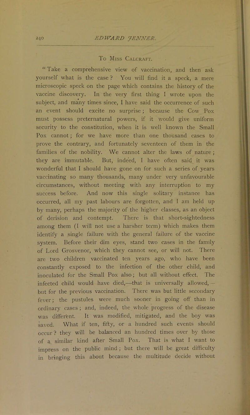 To Miss Calcraft. “Take a comprehensive view of vaccination, and then ask yourself what is the case ? You will find it a speck, a mere microscopic speck on the page which contains the history of the vaccine discov^ery. In the very first thing I wrote upon the subject, and many times since, I have said the occurrence of such an event should excite no surprise; because the Cow Pox must possess preternatural powers, if it would give uniform security to the constitution, when it is well knowm the Small Pox cannot; for we have more than one thousand cases to prove the contrary, and fortunately seventeen of them in the families of the nobility. We cannot alter the laws of nature ; they are immutable. But, indeed, I have often said it w’^as wonderful that I should have gone on for such a series of years vaccinating so many thousands, many under very unfavourable circumstances, without meeting with any interruption to my success before. And now this single solitar}' instance has occurred, all my past labours are forgotten, and 1 am held up by many, perhaps the majority of the higher classes, as an object of derision and contempt. There is that short-sightedness among them (1 will not use a harsher term) which makes them identify a single failure wfith the general failure of the vaccine system. Before their dim eyes, stand two cases in the family of Lord Grosvenor, which the}'^ cannot see, or will not. There are two children vaccinated ten years ago, who have been constantly exposed to the infection of the other child, and inoculated for the Small Pox also; but all without effect. The infected child would have died,—that is universally allowed, — but for the previous vaccination. There was but little secondar}' fever; the pustules were much sooner in going ofi' than in ordinary cases ; and, indeed, the whole progress of the disease was difterfent. It was modified, mitigated, and the boy was saved. What if ten, fifty, or a hundred such events should occur ? they will be balanced an hundred times over b}- those of a similar kind after Small Pox. That is what 1 want to impress on the public mind; but there will be great difficulty in bringing this about because the multitude decide without