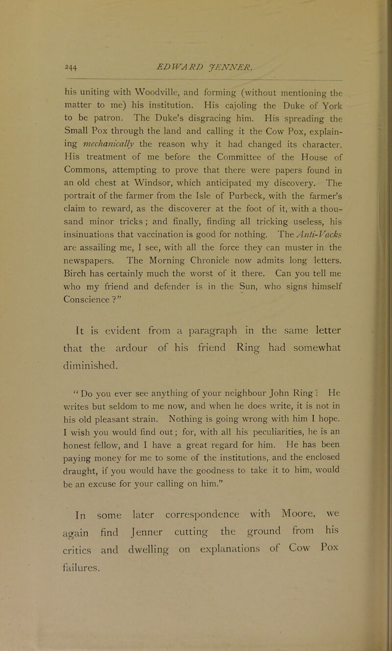 his uniting with Woodville, and forming (without mentioning the matter to me) his institution. His cajoling the Duke of York to be patron. The Duke’s disgracing him. His spreading the Small Pox through the land and calling it the Cow Pox, explain- ing mechanically the reason why it had changed its character. His treatment of me before the Committee of the House of Commons, attempting to prove that there were papers found in an old chest at Windsor, which anticipated my discovery. The portrait of the farmer from the Isle of Purbeck, with the farmer’s claim to reward, as the discoverer at the foot of it, with a thou- sand minor tricks ; and finally, finding all tricking useless, his insinuations that vaccination is good for nothing. The Anti-Vacks are assailing me, I see, with all the force they can muster in the newspapers. The Morning Chronicle now admits long letters. Birch has certainly much the worst of it there. Can you tell me who my friend and defender is in the Sun, who signs himself Conscience ?” It is evident from a paragraph in the same letter that the ardour of his friend Ring had somewhat diminished. “ Do you ever see anything of your neighbour John Ring! He writes but seldom to me now, and when he does write, it is not in his old pleasant strain. Nothing is going wrong with him I hope. I wish you would find out; for, with all his peculiarities, he is an honest fellow, and I have a great regard for him. He has been paying money for me to some of the institutions, and the enclosed draught, if you would have the goodness to take it to him, would be an excuse for your calling on him.” In some later correspondence with Moore, we again find Jenner cutting the ground from his critics and dwelling on explanations of Cow Pox failures. rl t