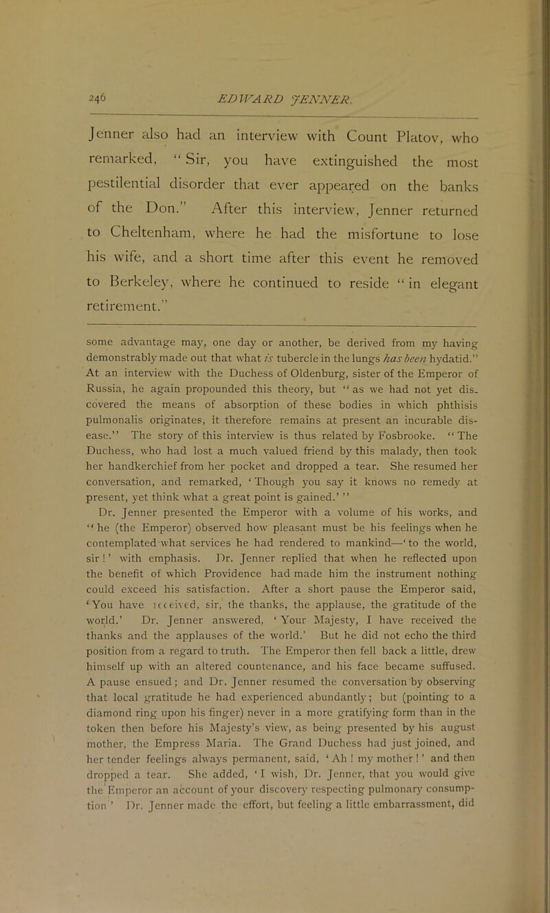 Jenner also had an interview with Count Platov, who remarked, “ Sir, you have extinguished the most pestilential disorder that ever appeared on the banks of the Don.” After this interview, Jenner returned to Cheltenham, where he had the misfortune to lose his wife, and a short time after this event he removed to Berkeley, where he continued to reside “ in elegant retirement.” some advantage ma}', one day or another, be derived from m}' having demonstrably made out that what is tubercle in the lungs has been hydatid.” At an interview with the Duchess of Oldenburg, sister of the Emperor of Russia, he again propounded this theory, but “as we had not yet dis- covered the means of absorption of these bodies in which phthisis pulmonalis originates, it therefore remains at present an incurable dis- ease.’’ The story of this interview is thus related by Fosbrooke. “The Duchess, who had lost a much valued friend by this malady, then took her handkerchief from her pocket and dropped a tear. She resumed her conversation, and remarked, ‘ Though you say it knows no remedy at present, yet think -what a great point is gained.’ ’’ Dr. Jenner presented the Emperor with a volume of his works, and “ he (the Emperor) obsen'ed how pleasant must be his feelings when he contemplated what services he had rendered to mankind—‘ to the world, sir ! ’ with emphasis. Dr. Jenner replied that when he reflected upon the benefit of which Providence had made him the instrument nothing could exceed his satisfaction. After a short pause the Emperor said, ‘You have icceived, sir, the thanks, the applause, the gratitude of the world.’ Dr. Jenner answ'ered, ‘ Your Majesty, I have received the thanks and the applauses of the world.’ But he did not echo the third position from a regard to truth. The Emperor then fell back a little, drew himself up with an altered countenance, and his face became suffused. A pause ensued; and Dr. Jenner resumed the conversation by observing that local gratitude he had experienced abundantly; but (pointing to a diamond ring upon his finger) never in a more gratifying form than in the token then before his Majesty’s view, as being presented by his august mother, the Empress Maria. The Grand Duchess had just joined, and her tender feelings always permanent, said, ‘ Ah ! my mother ! ’ and then dropped a tear. She added, ‘I wish. Dr. Jenner, that you would give the'Emperor an account of your discovery respecting pulmonary consump- tion ’ Dr. Jenner made the effort, but feeling a little embarrassment, did