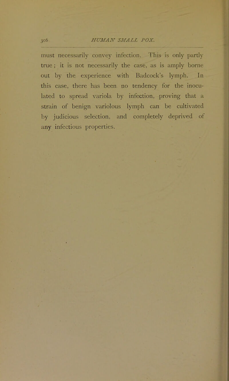 must necessarily convey infection, 'lliis is only partly true ; it is not necessarily the case, as is amply borne out by the experience with Badcock’s lymph. In this case, there has been no tendency for the inocu- lated to spread variola by infection, proving that a strain of benign variolous lymph can be cultivated by judicious selection, and completely deprived of any infectious properties.