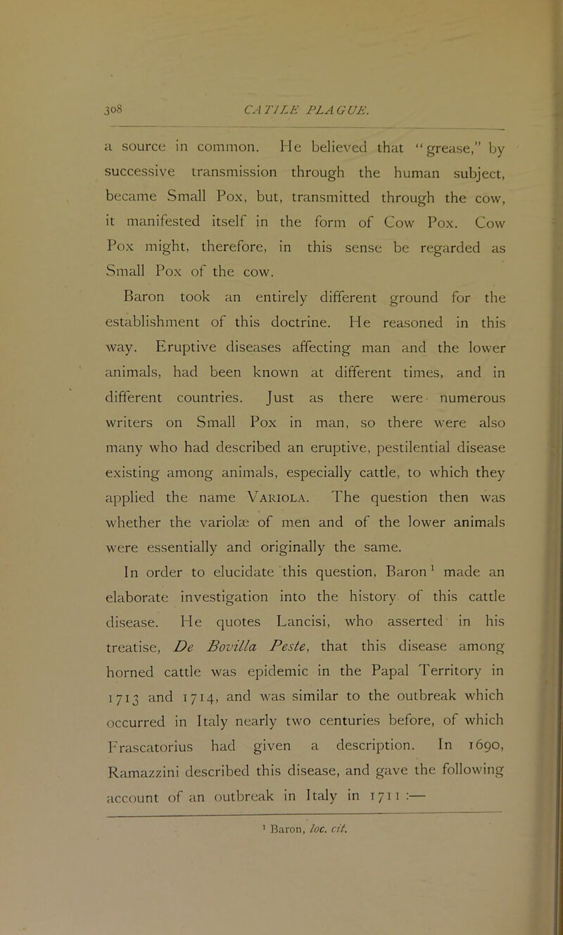 a source in common. He believed that “grease,” by successive transmission through the human subject, became Small Pox, but, transmitted through the cow, it manifested itself in the form of Cow Pox. Cow Pox might, therefore, in this sense be regarded as Small Pox of the cow. Baron took an entirely different ground for the establishment of this doctrine. He reasoned in this way. Eruptive diseases affecting man and the lower animals, had been known at different times, and in different countries. Just as there were numerous writers on Small Pox In man, so there were also many who had described an eruptive, pestilential disease existing among animals, especially cattle, to which they applied the name Variola. The question then was whether the variolae of men and of the lower animals were essentially and originally the same. In order to elucidate this question, Baron ^ made an elaborate investigation into the history of this cattle disease. He quotes Lancisi, who asserted in his treatise, De Bovilla Peste, that this disease among horned cattle was epidemic in the Papal Territory in 1713 and 1714, and was similar to the outbreak which occurred in Italy nearly two centuries before, of which P'rascatorius had given a description. In 1690, Ramazzini described this disease, and gave the following account of an outbreak In Italy in 1711 :— ' Baron, loc. cit.