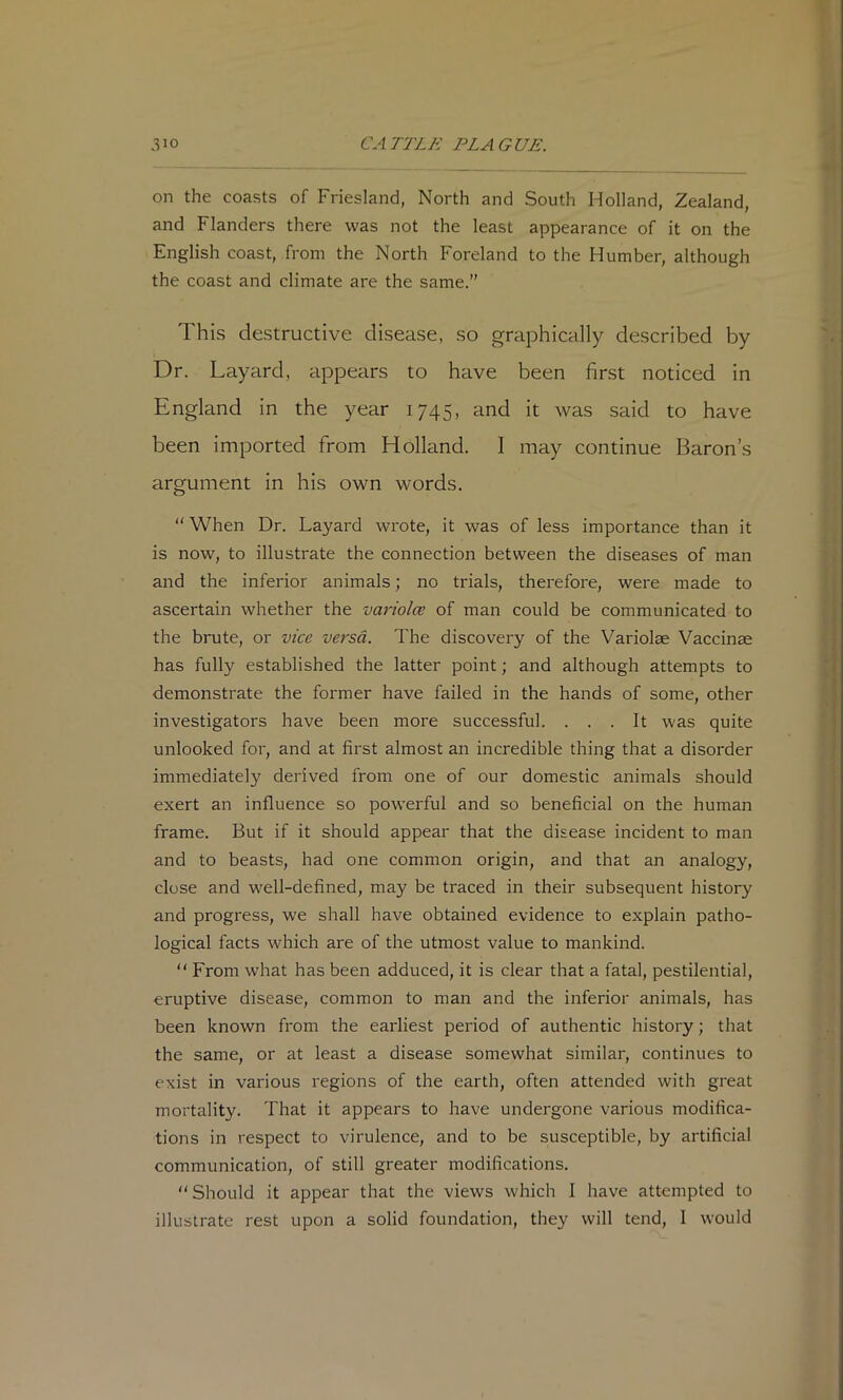 on the coasts of Friesland, North and South Holland, Zealand, and Flanders there was not the least appearance of it on the English coast, from the North Foreland to the Humber, although the coast and climate are the same.” This destructive disease, so graphically described by Dr. Layard, appears to have been first noticed in England in the year 1745, and it was said to have been imported from Holland. I may continue Baron’s argument in his own words. “ When Dr. Layard wrote, it was of less importance than it is now, to illustrate the connection between the diseases of man and the inferior animals; no trials, therefore, were made to ascertain whether the variolce of man could be communicated to the brute, or vice versa. The discovery of the Variolae Vaccinae has fully established the latter point; and although attempts to demonstrate the former have failed in the hands of some, other investigators have been more successful. ... It was quite unlooked for, and at first almost an incredible thing that a disorder immediately derived from one of our domestic animals should exert an influence so powerful and so beneficial on the human frame. But if it should appear that the disease incident to man and to beasts, had one common origin, and that an analogy, close and well-defined, may be traced in their subsequent history and progress, we shall have obtained evidence to explain patho- logical facts which are of the utmost value to mankind.  From what has been adduced, it is clear that a fatal, pestilential, eruptive disease, common to man and the inferior animals, has been known from the earliest period of authentic history; that the same, or at least a disease somewhat similar, continues to exist in various regions of the earth, often attended with great mortality. That it appears to have undergone various modifica- tions in respect to virulence, and to be susceptible, by artificial communication, of still greater modifications. Should it appear that the views which I have attempted to illustrate rest upon a solid foundation, they will tend, I would