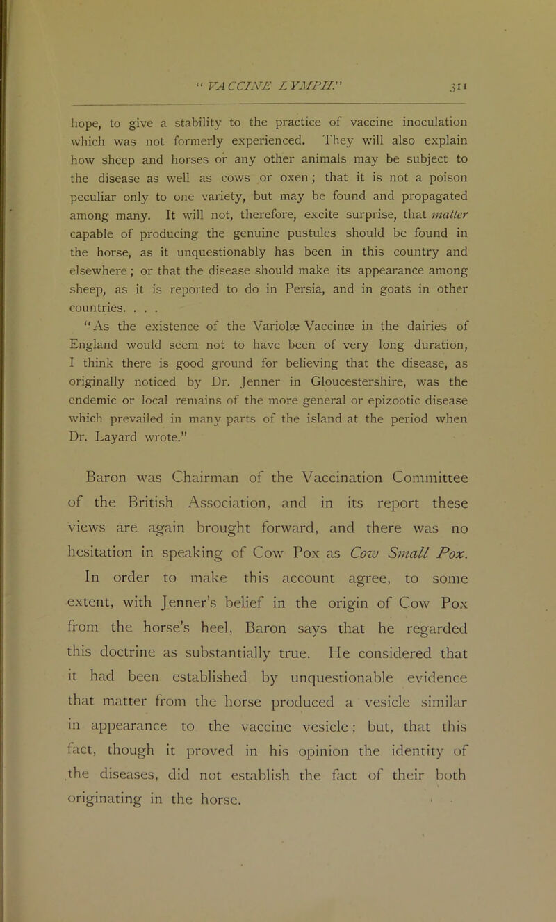 K4 CCINE L YMPH:' hope, to give a stability to the practice of vaccine inoculation which was not formerly experienced. They will also explain how sheep and horses or any other animals may be subject to the disease as well as cows or oxen; that it is not a poison peculiar only to one variety, but may be found and propagated among many. It will not, therefore, excite surprise, that matter capable of producing the genuine pustules should be found in the horse, as it unquestionably has been in this country and elsewhere; or that the disease should make its appearance among sheep, as it is reported to do in Persia, and in goats in other countries. . . .  As the existence of the Variolae Vaccinae in the dairies of England would seem not to have been of very long duration, I think there is good ground for believing that the disease, as originally noticed by Dr. Jenner in Gloucestershire, was the endemic or local remains of the more general or epizootic disease which prevailed in man}^ parts of the island at the period when Dr. Layard wrote.” Baron was Chairman of the Vaccination Committee of the British Association, and in its report these views are again brought forward, and there was no hesitation in speaking of Cow Pox as Coiu Small Pox. In order to make this account agree, to some extent, with Jenner’s belief in the origin of Cow Pox from the horse’s heel, Baron says that he regarded this doctrine as substantially true. He considered that it had been established by unquestionable evidence that matter from the horse produced a vesicle similar in appearance to the vaccine vesicle; but, that this fact, though it proved in his opinion the identity of the diseases, did not establish the fact of their both originating in the horse. ‘