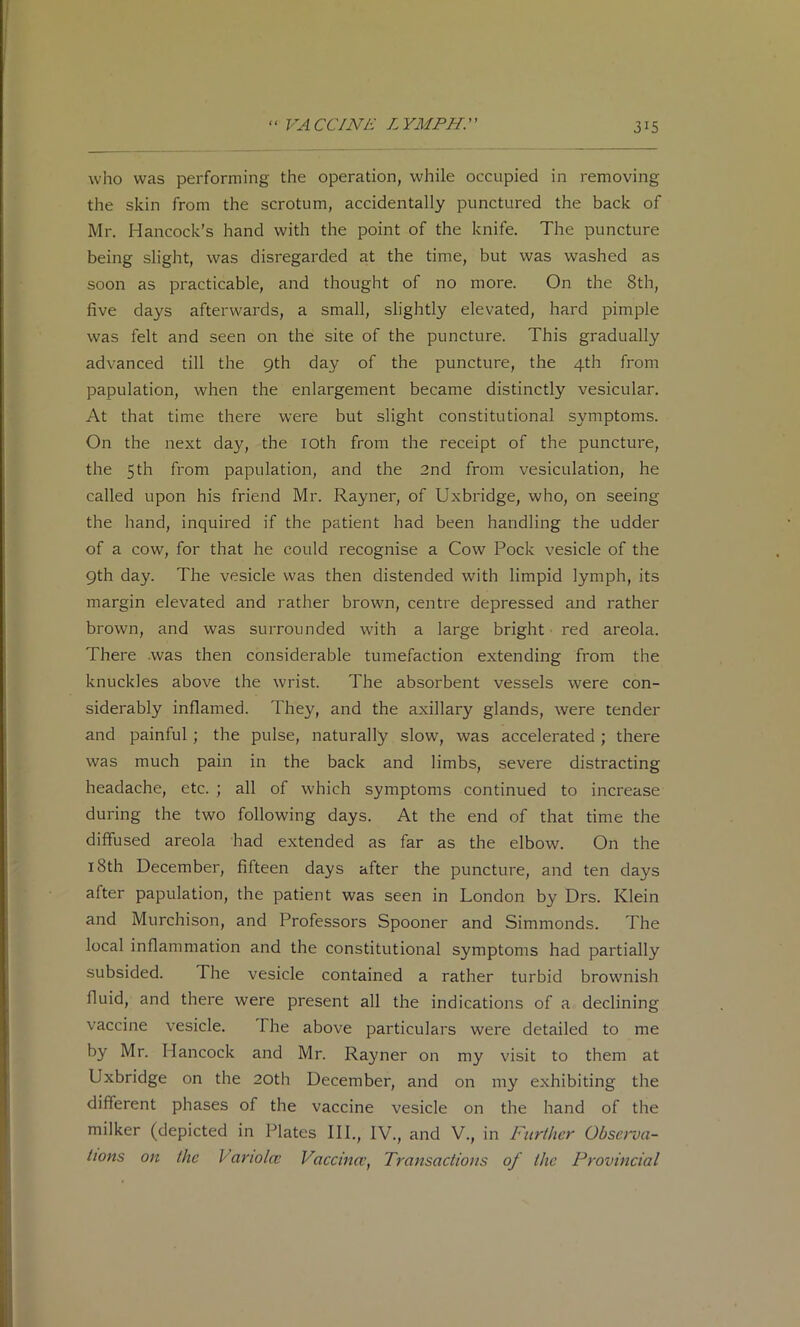 who was performing the operation, while occupied in removing the skin from the scrotum, accidentally punctured the back of Mr. Hancock’s hand with the point of the knife. The puncture being slight, was disregarded at the time, but was washed as soon as practicable, and thought of no more. On the 8th, five days afterwards, a small, slightly elevated, hard pimple was felt and seen on the site of the puncture. This gradually advanced till the 9th day of the puncture, the 4th from papulation, when the enlargement became distinctly vesicular. At that time there were but slight constitutional symptoms. On the next day, the lOth from the receipt of the puncture, the 5 th from papulation, and the 2nd from vesiculation, he called upon his friend Mr. Rayner, of Uxbridge, who, on seeing the hand, inquired if the patient had been handling the udder of a cow, for that he could recognise a Cow Pock vesicle of the 9th day. The vesicle was then distended with limpid lymph, its margin elevated and rather brown, centre depressed and rather brown, and was surrounded with a large bright red areola. There .was then considerable tumefaction extending from the knuckles above the wrist. The absorbent vessels were con- siderably inflamed. They, and the axillary glands, were tender and painful; the pulse, naturally slow, was accelerated ; there was much pain in the back and limbs, severe distracting headache, etc. ; all of which symptoms continued to increase during the two following days. At the end of that time the diffused areola had extended as far as the elbow. On the 18th December, fifteen days after the puncture, and ten days after papulation, the patient was seen in London by Drs. Klein and Murchison, and Professors Spooner and Simmonds. The local inflammation and the constitutional symptoms had partially subsided. The vesicle contained a rather turbid brownish fluid, and there were present all the indications of a declining vaccine vesicle. The above particulars were detailed to me by Mr. Hancock and Mr. Rayner on my visit to them at Uxbridge on the 20th December, and on my exhibiting the different phases of the vaccine vesicle on the hand of the milker (depicted in Plates III., IV., and V., in Further Obseroa- tions on the Variolcc Vaccina’, Transactions of the Provincial