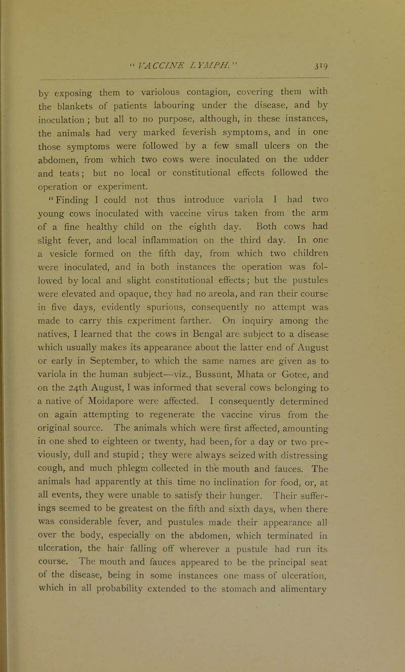 by exposing them to variolous contagion, covering them with the blankets of patients labouring under the disease, and by inoculation ; but all to no purpose, although, in these instances, the animals had very marked feverish symptoms, and in one those symptoms were followed by a few small ulcers on the abdomen, from which two cows were inoculated on the udder and teats; but no local or constitutional effects followed the operation or experiment. “ Finding I could not thus introduce variola I had two young cows inoculated with vaccine virus taken from the arm of a fine healthy child on the eighth day. Both cows had slight fever, and local inflammation on the third day. In one a vesicle formed on the fifth day, from which two children were inoculated, and in both instances the operation was fol- lowed by local and slight constitutional effects; but the pustules were elevated and opaque, they had no areola, and ran their course in five days, evidently spurious, consequently no attempt was made to carr}' this experiment farther. On inquiry among the natives, I learned that the cows in Bengal are subject to a disease which usually makes its appearance about the latter end of August or early in September, to which the same names are given as to variola in the human subject—viz., Bussunt, Mhata or Gotee, and on the 24th August, I was informed that several cows belonging to a native of Moidapore were affected. I consequently determined on again attempting to regenerate the vaccine virus from the original source. The animals which were first affected, amounting in one shed to eighteen or twenty, had been, for a day or two pre- viously, dull and stupid ; they were always seized with distressing cough, and much phlegm collected in the mouth and fauces. The animals had apparently at this time no inclination for food, or, at all events, they were unable to satisfy their hunger. Their suffer- ings seemed to be greatest on the fifth and sixth days, when there was considerable fever, and pustules made their appearance all over the body, especially on the abdomen, which terminated in ulceration, the hair falling off wherever a pustule had run its course. The mouth and fauces appeared to be the principal seat of the disease, being in some instances one mass of ulceration, which in all probability extended to the stomach and alimentary