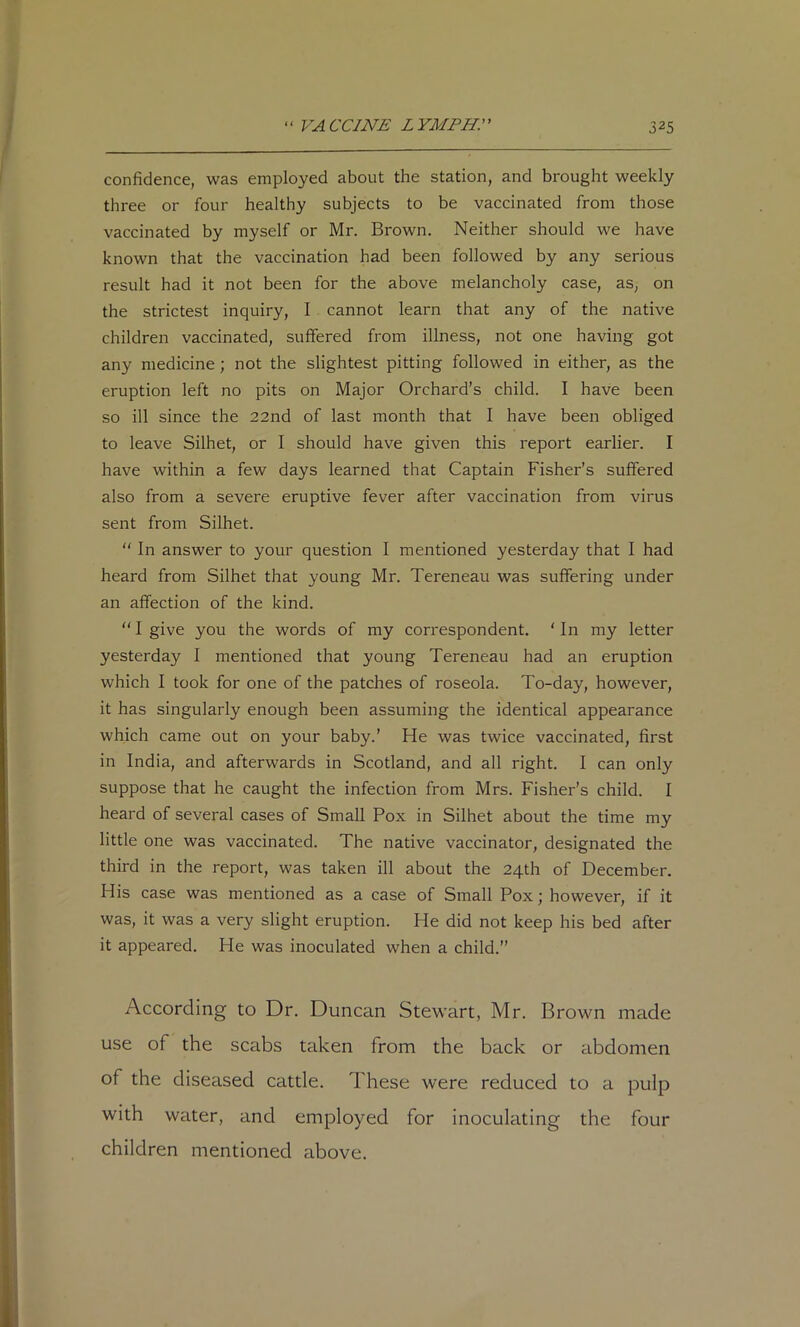 confidence, was employed about the station, and brought weekly three or four healthy subjects to be vaccinated from those vaccinated by myself or Mr. Brown. Neither should we have known that the vaccination had been followed by any serious result had it not been for the above melancholy case, as, on the strictest inquiry, I cannot learn that any of the native children vaccinated, suffered from illness, not one having got any medicine; not the slightest pitting followed in either, as the eruption left no pits on Major Orchard’s child. I have been so ill since the 22nd of last month that I have been obliged to leave Silhet, or I should have given this report earlier. I have within a few days learned that Captain Fisher’s suffered also from a severe eruptive fever after vaccination from virus sent from Silhet. “ In answer to your question I mentioned yesterday that I had heard from Silhet that young Mr. Tereneau was suffering under an affection of the kind. “ I give you the words of my correspondent. ‘ In my letter yesterday I mentioned that young Tereneau had an eruption which I took for one of the patches of roseola. To-day, however, it has singularly enough been assuming the identical appearance which came out on your baby.’ He was twice vaccinated, first in India, and afterwards in Scotland, and all right. I can only suppose that he caught the infection from Mrs. Fisher’s child. I heard of several cases of Small Pox in Silhet about the time my little one was vaccinated. The native vaccinator, designated the third in the report, was taken ill about the 24th of December. His case was mentioned as a case of Small Pox; however, if it was, it was a very slight eruption. He did not keep his bed after it appeared. He was inoculated when a child.” According to Dr. Duncan Stewart, Mr. Brown made use of the scabs taken from the back or abdomen of the diseased cattle. These were reduced to a pulp with water, and employed for inoculating the four children mentioned above.