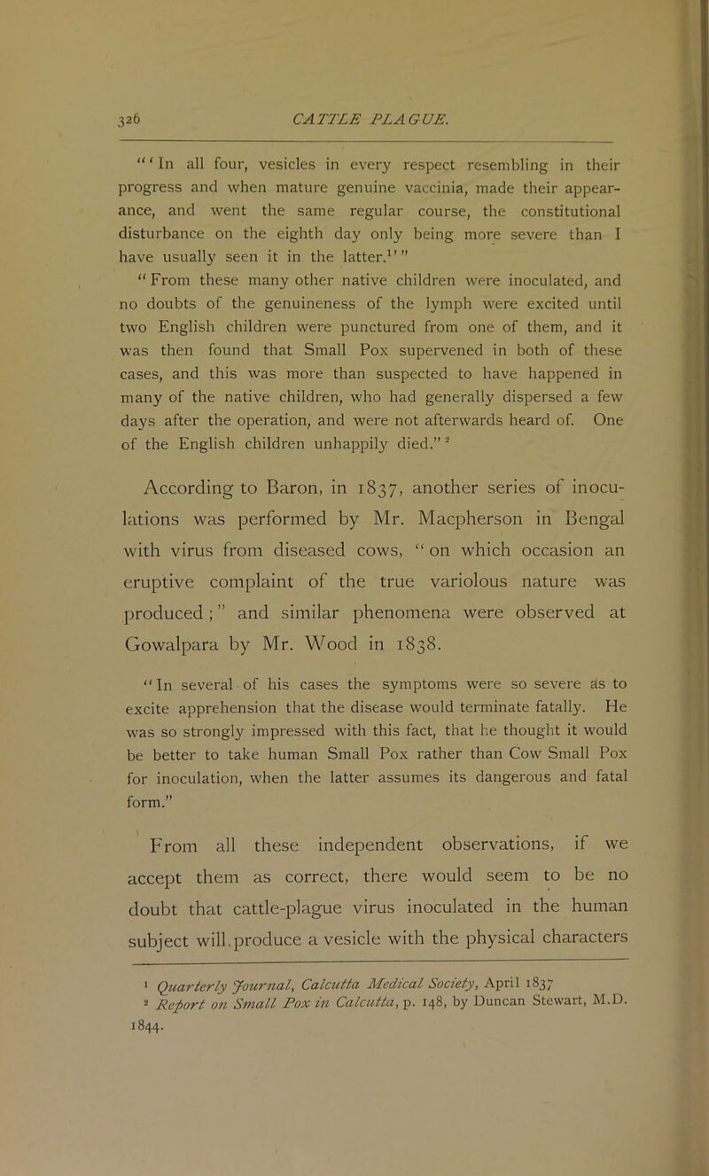 “ ‘ In all four, vesicles in every respect resembling in their progress and when mature genuine vaccinia, made their appear- ance, and went the same regular course, the constitutional disturbance on the eighth day only being more severe than I have usually seen it in the latter.^’” “ From these many other native children were inoculated, and no doubts of the genuineness of the lymph were excited until two English children were punctured from one of them, and it was then found that Small Pox supervened in both of these cases, and this was more than suspected to have happened in many of the native children, who had generally dispersed a few days after the operation, and were not afterwards heard of. One of the English children unhappily died.” ® According to Baron, in 1837, another series of inocu- lations was performed by Mr. Macpherson in Bengal with virus from diseased cows, “ on which occasion an eruptive complaint of the true variolous nature was produced; ” and similar phenomena were observed at Gowalpara by Mr. Wood in 1838. “ In several of his cases the symptoms were so severe as to excite apprehension that the disease would terminate fatally. He was so strongly impressed with this fact, that he thought it would be better to take human Small Pox rather than Cow Small Pox for inoculation, when the latter assumes its dangerous and fatal form.” From all these independent observations, if we accept them as correct, there would seem to be no doubt that cattle-plague virus inoculated in the human subject will.produce a vesicle with the physical characters ‘ Quarterly Jownal, Calcutta Medical Society, April 183; Re;port on Small Pox in Calcutta, p. 148, by Duncan Stewart, M.D. 1844.