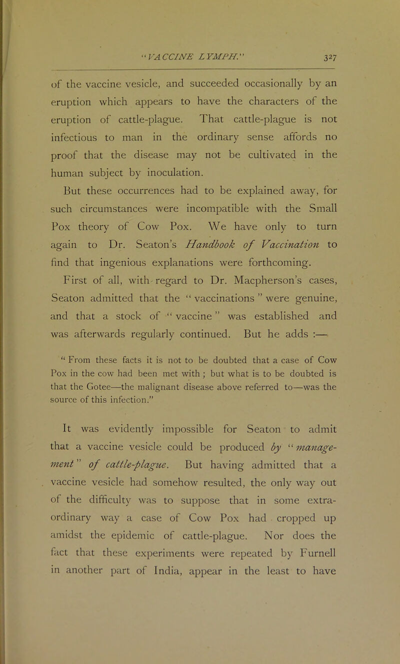 of the vaccine vesicle, and succeeded occasionally by an eruption which appears to have the characters of the eruption of cattle-plague. That cattle-plague is not infectious to man in the ordinary sense affords no proof that the disease may not be cultivated in the human subject by inoculation. But these occurrences had to be explained away, for such circumstances were incompatible with the Small Pox theory of Cow Pox. We have only to turn again to Dr. Seaton’s Handbook of Vaccination to find that ingenious explanations were forthcoming. First of all, with-regard to Dr. Macpherson’s cases, Seaton admitted that the “ vaccinations ” were genuine, and that a stock of “ vaccine ” was established and was afterwards regularly continued. But he adds ;— “ From these facts it is not to be doubted that a case of Cow Pox in the cow had been met with ; but what is to be doubted is that the Gotee—the malignant disease above referred to—was the source of this infection.” It was evidently impossible for Seaton to admit that a vaccine vesicle could be produced by “ manage- ment ” of cattle-plague. But having admitted that a vaccine vesicle had somehow resulted, the only way out of the difficulty was to suppose that in some extra- ordinary way a case of Cow Pox had cropped up amidst the epidemic of cattle-plague. Nor does the fact that these experiments were repeated by Furnell in another part of India, appear in the least to have