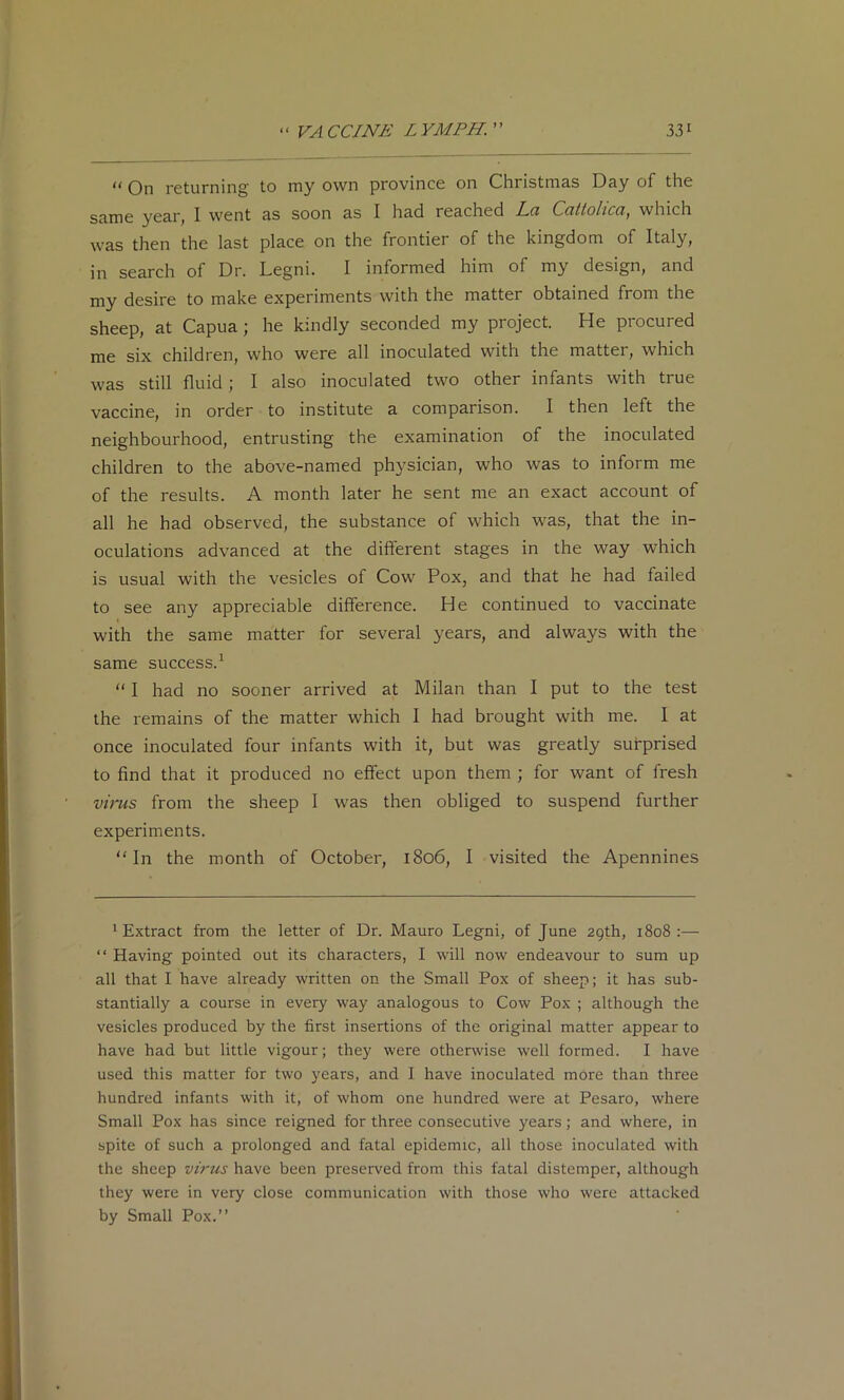 On returning to my own province on Christmas Day of the same year, I went as soon as I had reached Lci Ccittohcci, which was then the last place on the frontier of the kingdom of Italy, in search of Dr. Legni. I informed him of my design, and my desire to make experiments with the matter obtained from the sheep, at Capua; he kindly seconded my project. He procured me six children, who were all inoculated with the matter, which was still fluid; I also inoculated two other infants with true vaccine, in order to institute a comparison. I then left the neighbourhood, entrusting the examination of the inoculated children to the above-named physician, who was to inform me of the results. A month later he sent me an exact account of all he had observed, the substance of which was, that the in- oculations advanced at the different stages in the way which is usual with the vesicles of Cow Pox, and that he had failed to see any appreciable difference. He continued to vaccinate with the same matter for several years, and always with the same success.^ “ I had no sooner arrived at Milan than I put to the test the remains of the matter which I had brought with me. I at once inoculated four infants with it, but was greatly surprised to find that it produced no effect upon them ; for want of fresh virus from the sheep I was then obliged to suspend further experiments. ‘•'In the month of October, 1806, I visited the Apennines 1 Extract from the letter of Dr. Mauro Legni, of June 29th, 1808 :— “ Having pointed out its characters, I will now endeavour to sum up all that I have already written on the Small Pox of sheep; it has sub- stantially a course in every way analogous to Cow Pox ; although the vesicles produced by the first insertions of the original matter appear to have had but little vigour; they were otherwise well formed. I have used this matter for two years, and I have inoculated more than three hundred infants with it, of whom one hundred were at Pesaro, where Small Pox has since reigned for three consecutive years; and where, in spite of such a prolonged and fatal epidemic, all those inoculated with the sheep virus have been preserved from this fatal distemper, although they were in very close communication with those who were attacked by Small Pox.”