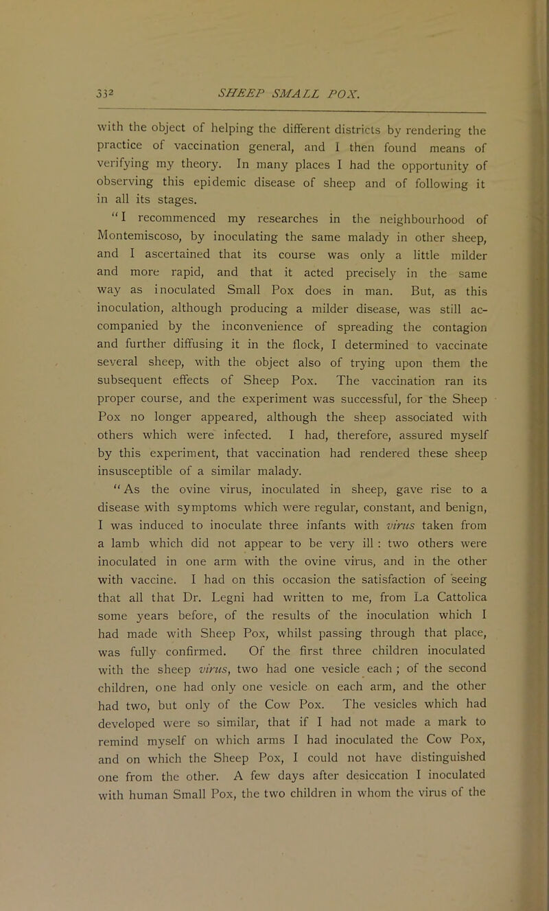 with the object of helping the different districts by rendering the practice of vaccination general, and 1 then found means of verifying my theory. In many places I had the opportunity of observing this epidemic disease of sheep and of following it in all its stages. “ I recommenced my researches in the neighbourhood of Montemiscoso, by inoculating the same malady in other sheep, and I ascertained that its course was only a little milder and more rapid, and that it acted precisely in the same way as inoculated Small Pox does in man. But, as this inoculation, although producing a milder disease, was still ac- companied by the inconvenience of spreading the contagion and further diffusing it in the flock, I determined to vaccinate several sheep, with the object also of trying upon them the subsequent effects of Sheep Pox. The vaccination ran its proper course, and the experiment was successful, for the Sheep Pox no longer appeared, although the sheep associated with others which were infected. I had, therefore, assured myself by this experiment, that vaccination had rendered these sheep insusceptible of a similar malady. “ As the ovine virus, inoculated in sheep, gave rise to a disease with symptoms which were regular, constant, and benign, I was induced to inoculate three infants with virus taken from a lamb which did not appear to be very ill : two others were inoculated in one arm with the ovine virus, and in the other with vaccine. I had on this occasion the satisfaction of seeing that all that Dr, Legni had written to me, from La Cattolica some years before, of the results of the inoculation which I had made with Sheep Pox, whilst passing through that place, was fully confirmed. Of the first three children inoculated with the sheep virus, two had one vesicle each ; of the second children, one had only one vesicle on each arm, and the other had two, but only of the Cow Pox. The vesicles which had developed were so similar, that if I had not made a mark to remind myself on which arms I had inoculated the Cow Pox, and on which the Sheep Pox, I could not have distinguished one from the other. A few days after desiccation I inoculated with human Small Pox, the two children in whom the virus of the