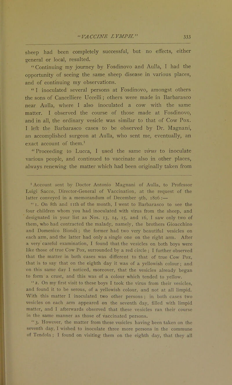 sheep had been completely successful, but no effects, either general or local, resulted, “ Continuing my journey by Fosdinovo and Aulla, I had the opportunity of seeing the same sheep disease in various places, and of continuing my observations. “ I inoculated several persons at Fosdinovo, amongst others the sons of Cancelliere Uccelli; others were made in Barbarasco near Aulla, where I also inoculated a cow with the same matter, I observed the course of those made at Fosdinovo, and in all, the ordinary vesicle was similar to that of Cow Pox. I left the Barbarasco cases to be observed by Dr. Magnani, an accomplished surgeon at Aulla, who sent me, eventually, an exact account of them.^  Proceeding to Lucca, I used the same virus to inoculate various people, and continued to vaccinate also in other places, always renewing the matter which had been originally taken from * Account sent by Doctor Antonio Magnani of Aulla, to Professor Luigi Sacco, Director-General of Vaccination, at the request of the latter conveyed in a memorandum of December gth, 1806 :— “ I. On 8th and nth of the month, I went to Barbarasco to see the four children whom )mu had inoculated with virus from the sheep, and designated in your list as Nos. 13, 14, 15, and 16, I saw only two of them, who had contracted the malad}', namely, the brothers Gioacchino and Domenico Biondi; the former had two very beautiful vesicles on each arm, and the latter had only a single one on the right arm. After a very careful examination, I found that the vesicles on both boys were like those of true Cow Pox, surrounded by a red circle ; I further observed that the matter in both cases was different to that of true Cow Pox, that is to say that on the eighth day it was of a yellowish colour; and on this same day I noticed, moreover, that the vesicles already began to form a crust, and this was of a colour which tended to yellow. “2. On my first visit to these boys I took the virus from their vesicles, and found it to be serous, of a yellowish colour, and not at all limpid. With this matter I inoculated two other persons ; in both cases two vesicles on each arm appeared on the seventh day, filled with limpid matter, and I afterwards observed that these vesicles ran their course in the same manner as those of vaccinated persons. “3. However, the matter from these vesicles having been taken on the seventh day, I wished to inoculate three more persons in the commune of Tendola ; 1 found on visiting them on the eighth day, that they all