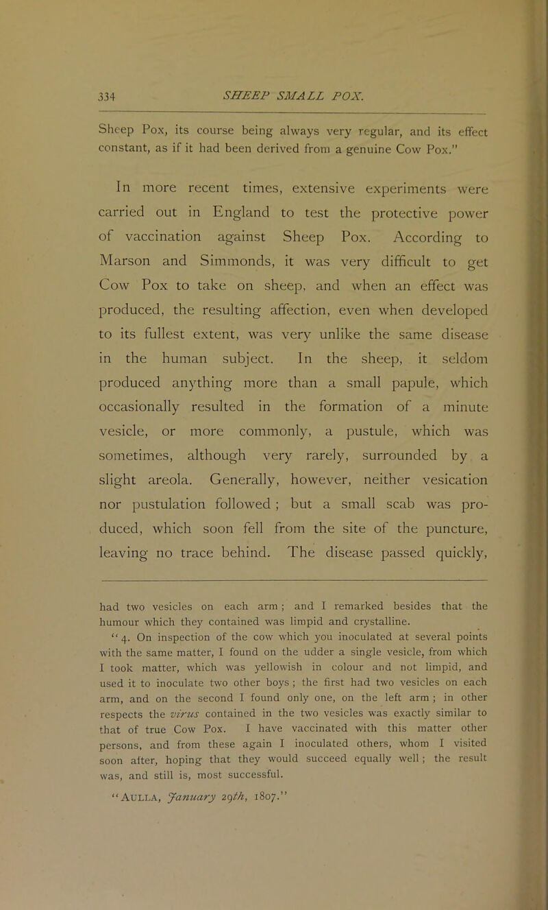 Sheep Pox, its course being always very regular, and its effect constant, as if it had been derived from a genuine Cow Pox.” In more recent times, extensive experiments were carried out in England to test the protective power of vaccination against Sheep Pox. According to Marson and Simmonds, it was very difficult to get Cow Pox to take on sheep, and when an effect was produced, the resulting affection, even when developed to its fullest extent, was very unlike the same disease in the human subject. In the sheep, it seldom produced anything more than a small papule, which occasionally resulted in the formation of a minute vesicle, or more commonly, a pustule, which was sometimes, although very rarely, surrounded by a slight areola. Generally, however, neither vesication nor pustulation followed; but a small scab was pro- duced, which soon fell from the site of the puncture, leaving no trace behind. The disease passed quickly, had two vesicles on each arm ; and I remarked besides that the humour which they contained was limpid and crystalline. “4. On inspection of the cow which you inoculated at several points with the same matter, I found on the udder a single vesicle, from which I took matter, which was yellowish in colour and not limpid, and used it to inoculate two other boys ; the first had two vesicles on each arm, and on the second I found only one, on the left arm ; in other respects the virus contained in the two vesicles was exactly similar to that of true Cow Pox. I have vaccinated with this matter other persons, and from these again I inoculated others, whom I visited soon alter, hoping that they would succeed equally well; the result was, and still is, most successful. “Aulla, January 1807.”