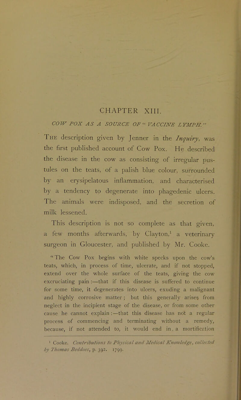 cow POX AS A SOURCE OF “ VACCINE LYMPH. The description given by Jenner in the Inquiry, was the first published account of Cow Pox. He described the disease in the cow as consisting of irregular pu.s- tules on the teats, of a palish blue colour, surrounded by an erysipelatous inflammation, and characterised by a tendency to degenerate into phagedenic ulcers. The animals were indisposed, and the secretion of milk lessened. This description is not so complete as that given, a few months afterwards, by Clayton,^ a veterinary surgeon in Gloucester, and published by Mr. Cooke.  The Cow Pox begins with white specks upon the cow’s teats, which, in process of time, ulcerate, and if not stopped, extend over the whole surface of the teats, giving the cow excruciating pain ;—that if this disease is suffered to continue for some time, it degenerates into ulcers, exuding a malignant and highly corrosive matter; but this generally arisen from neglect in the incipient stage of the disease, or from some other cause he cannot explain :—that this disease has no't a regular process of commencing and terminating without a remedy, because, if not attended to, it would end in. a mortification ' Cooke. Contributio7is to Physical and Medical Kn ora ledge, collected by I'liomas Beddoes, p. 392. 1799.