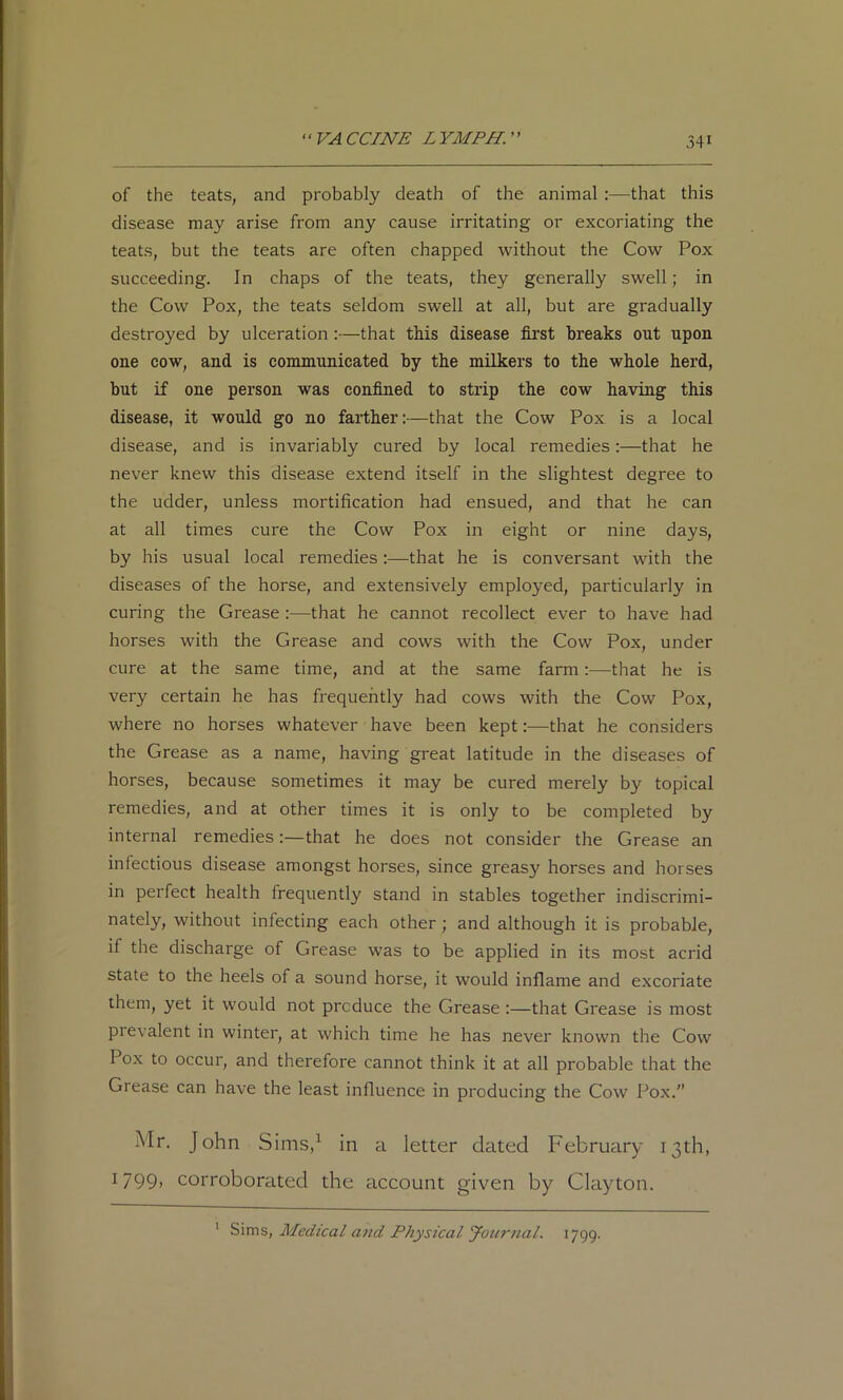 of the teats, and probably death of the animal:—that this disease may arise from any cause irritating or excoriating the teats, but the teats are often chapped without the Cow Pox succeeding. In chaps of the teats, they generally swell; in the Cow Pox, the teats seldom swell at all, but are gradually destroyed by ulceration :—that this disease first breaks out upon one cow, and is conununicated by the milkers to the whole herd, but if one person was confined to strip the cow having this disease, it would go no farther:—that the Cow Pox is a local disease, and is invariably cured by local remedies:—that he never knew this disease extend itself in the slightest degree to the udder, unless mortification had ensued, and that he can at all times cure the Cow Pox in eight or nine days, by his usual local remedies:—that he is conversant with the diseases of the horse, and extensively employed, particularly in curing the Grease :—that he cannot recollect ever to have had horses with the Grease and cows with the Cow Pox, under cure at the same time, and at the same farm:—that he is very certain he has frequently had cows with the Cow Pox, where no horses whatever have been kept:—that he considers the Grease as a name, having great latitude in the diseases of horses, because sometimes it may be cured merely by topical remedies, and at other times it is only to be completed by internal remediesthat he does not consider the Grease an infectious disease amongst horses, since greasy horses and horses in perfect health frequently stand in stables together indiscrimi- nately, without infecting each other; and although it is probable, if the discharge of Grease was to be applied in its most acrid state to the heels of a sound horse, it would inflame and excoriate them, yet it would not produce the Grease :—that Grease is most prevalent in winter, at which time he has never known the Cow Pox to occur, and therefore cannot think it at all probable that the Grease can have the least influence in producing the Cow Pox.” Mr. John Sims,^ in a letter dated February 13th, 1799, corroborated the account given by Clayton. ' Medical and Physical Journal. 1799.