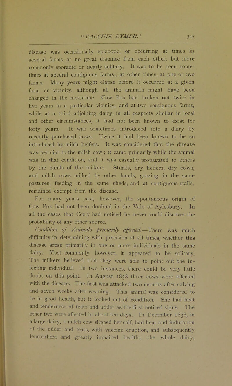 disease was occasionally epizootic, or occurring at times in several farms at no great distance from each other, but more commonly sporadic or nearly solitary. It was to be seen some- times at several contiguous farms ; at other times, at one or two farms. Many years might elapse before it occurred at a given farm or vicinity, although all the animals might have been changed in the meantime. Cow Pox had broken out twice in five years in a particular vicinity, and at two contiguous farms, while at a third adjoining dairy, in all respects similar in local and other circumstances, it had not been known to exist for forty years. It was sometimes introduced into a dairy by recently purchased cows. Twice it had been known to be so introduced by milch heifers. It was considered that the disease was peculiar to the milch cow; it came primarily while the animal was in that condition, and it was casually propagated to others by the hands of the milkers. Sturks, dry heifers, dry cows, and milch cows milked by other hands, grazing in the same pastures, feeding in the same sheds, and at contiguous stalls, remained exempt from the disease. For many years past, however, the spontaneous origin of Cow Pox had not been doubted in the Vale of Aylesbury. In all the cases that Ceely had noticed he never could discover the probability of any other source. Condition of Animals primarily affected.—There was much difficulty in determining with precision at all times, whether this disease arose primarily in one or more individuals in the same dairy. Most commonly, however, it appeared to be solitary. The milkers believed that they were able to point out the in- fecting individual. In two instances, there could be very little doubt on this point. In August 1838 three cows were affected with the disease. The first was attacked two months after calving and seven weeks after weaning. This animal was considered to be in good health, but it looked out of condition. She had heat and tenderness of teats and udder as the first noticed signs. The other two were affected in about ten days. In December 1838, in a large dairy, a milch cow slipped her calf, had heat and induration of the udder and teats, with vaccine eruption, and subsequently leucorrhoea and greatly impaired health ; the whole dairy.