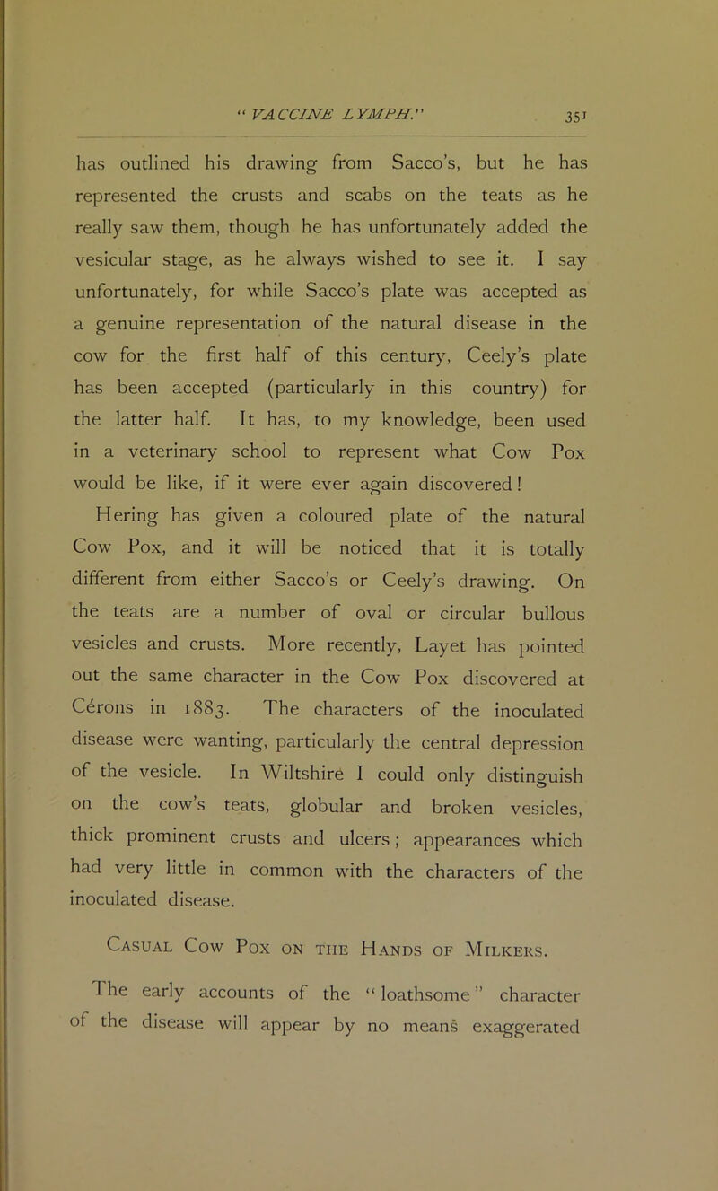 has outlined his drawing from Sacco’s, but he has represented the crusts and scabs on the teats as he really saw them, though he has unfortunately added the vesicular stage, as he always wished to see it, I say unfortunately, for while Sacco’s plate was accepted as a genuine representation of the natural disease in the cow for the first half of this century, Ceely’s plate has been accepted (particularly in this country) for the latter half It has, to my knowledge, been used in a veterinary school to represent what Cow Pox would be like, if it were ever again discovered! Hering has given a coloured plate of the natural Cow Pox, and it will be noticed that it is totally different from either Sacco’s or Ceely’s drawing. On the teats are a number of oval or circular bullous vesicles and crusts. More recently, Layet has pointed out the same character in the Cow Pox discovered at Cerons in 1883, The characters of the inoculated disease were wanting, particularly the central depression of the vesicle. In Wiltshire I could only distinguish on the cow s teats, globular and broken vesicles, thick prominent crusts and ulcers; appearances which had very little in common with the characters of the inoculated disease. Casual Cow Pox on the Hands of Milkers, The early accounts of the “loathsome” character of the disease will appear by no means exaggerated