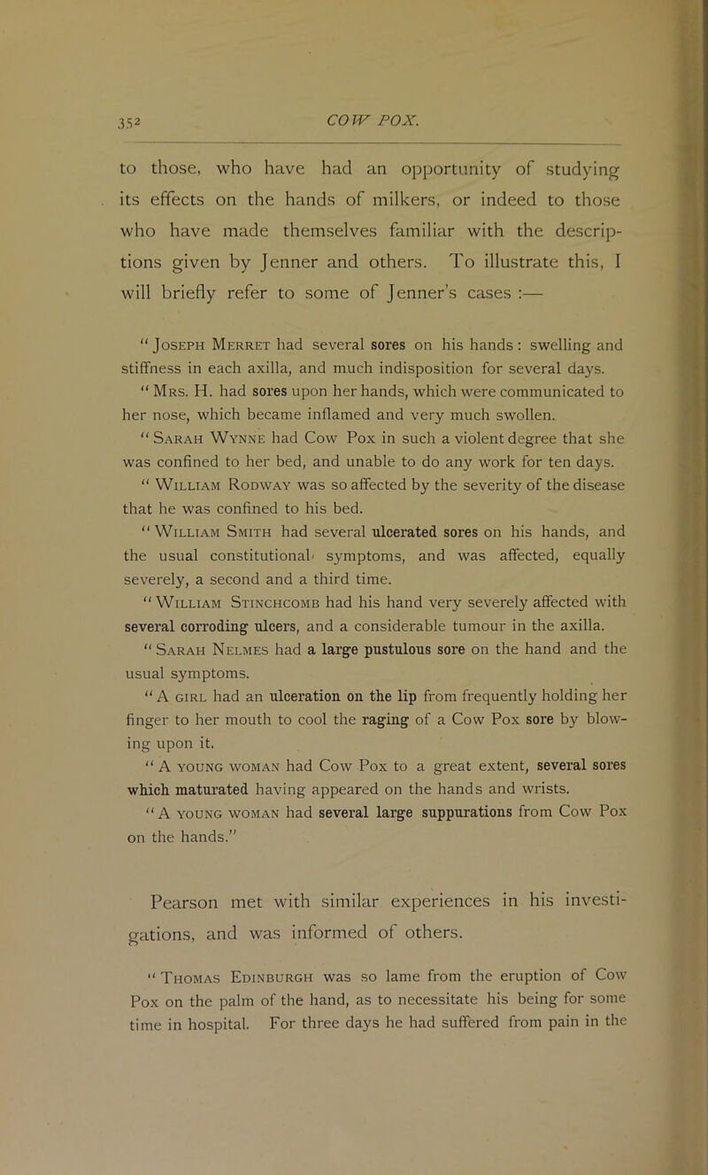 to those, who have had an opportunity of studying its effects on the hands of milkers, or indeed to those who have made themselves familiar with the descrip- tions given by Jenner and others. To illustrate this, I will briefly refer to some of Jenner’s cases ;— Joseph Merret had several sores on his hands: swelling and stiffness in each axilla, and much indisposition for several days. “ Mrs. H. had sores upon her hands, which were communicated to her nose, which became inflamed and very much swollen.  Sarah Wynne had Cow Pox in such a violent degree that she was confined to her bed, and unable to do any work for ten days.  William Rodway was so affected by the severity of the disease that he was confined to his bed. “William Smith had several ulcerated sores on his hands, and the usual constitutional' symptoms, and was affected, equally severely, a second and a third time. William Stinchcomb had his hand very severely affected with several corroding ulcers, and a considerable tumour in the axilla.  Sarah Nelmes had a large pustulous sore on the hand and the usual symptoms.  A GIRL had an ulceration on the lip from frequently holding her finger to her mouth to cool the raging of a Cow Pox sore by blow- ing upon it.  A YOUNG WOMAN had Cow Pox to a great extent, several sores which maturated having appeared on the hands and wrists.  A YOUNG WOMAN had several large suppurations from Cow Pox on the hands.” Pearson met with similar experiences in his investi- gations, and was informed of others.  Thomas Edinburgh was so lame from the eruption of Cow Pox on the palm of the hand, as to necessitate his being for some time in hospital. For three days he had suffered from pain in the