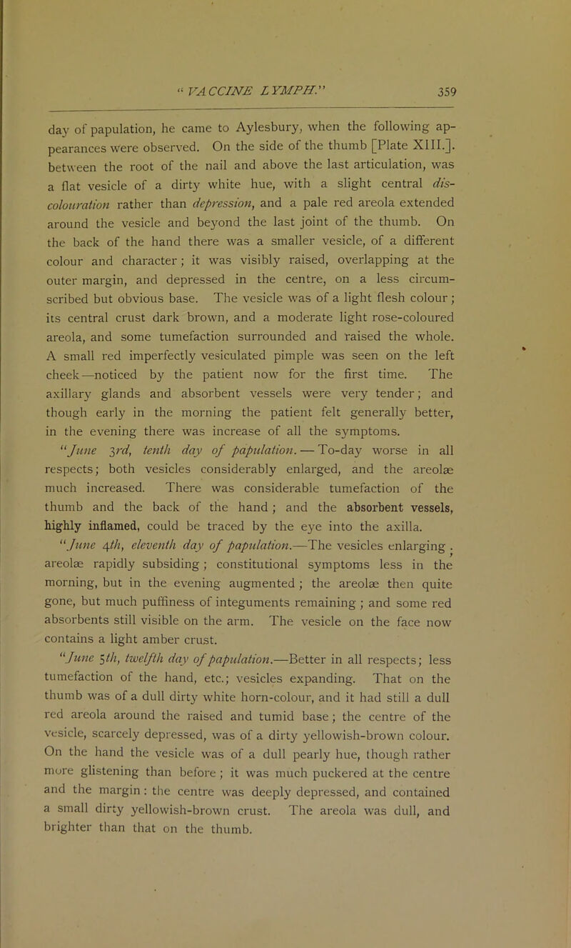 day of papulation, he came to Aylesbury, when the following ap- pearances were observed. On the side of the thumb [Plate XIII.]. between the root of the nail and above the last articulation, was a flat vesicle of a dirty white hue, with a slight central dis- colouration rather than depression^ and a pale red areola extended around the vesicle and beyond the last joint of the thumb. On the back of the hand there was a smaller vesicle, of a different colour and character; it was visibly raised, overlapping at the outer margin, and depressed in the centre, on a less circum- scribed but obvious base. The vesicle was of a light flesh colour; its central crust dark brown, and a moderate light rose-coloured areola, and some tumefaction surrounded and raised the whole. A small red imperfectly vesiculated pimple was seen on the left cheek—noticed by the patient now for the first time. The axillary glands and absorbent vessels were very tender; and though early in the morning the patient felt generally better, in the evening there was increase of all the symptoms. ‘^June yd, tenth day of papidation. — To-day worse in all respects; both vesicles considerably enlarged, and the areolae much increased. There was considerable tumefaction of the thumb and the back of the hand ; and the absorbent vessels, highly inflamed, could be traced by the eye into the axilla. '\ftme Afth, eleventh day of papulation.—The vesicles enlarging . areolae rapidly subsiding; constitutional symptoms less in the morning, but in the evening augmented ; the areolae then quite gone, but much puffiness of integuments remaining; and some red absorbents still visible on the arm. The vesicle on the face now contains a light amber crust. “June $th, twelfth day of papulation.—Better in all respects; less tumefaction of the hand, etc.; vesicles expanding. That on the thumb was of a dull dirt}' white horn-colour, and it had still a dull red areola around the raised and tumid base; the centre of the vesicle, scarcely depressed, was of a dirty yellowish-brown colour. On the hand the vesicle was of a dull pearly hue, though rather more glistening than before ; it was much puckered at the centre and the margin: the centre was deeply depressed, and contained a small dirty yellowish-brown crust. The areola was dull, and brighter than that on the thumb.