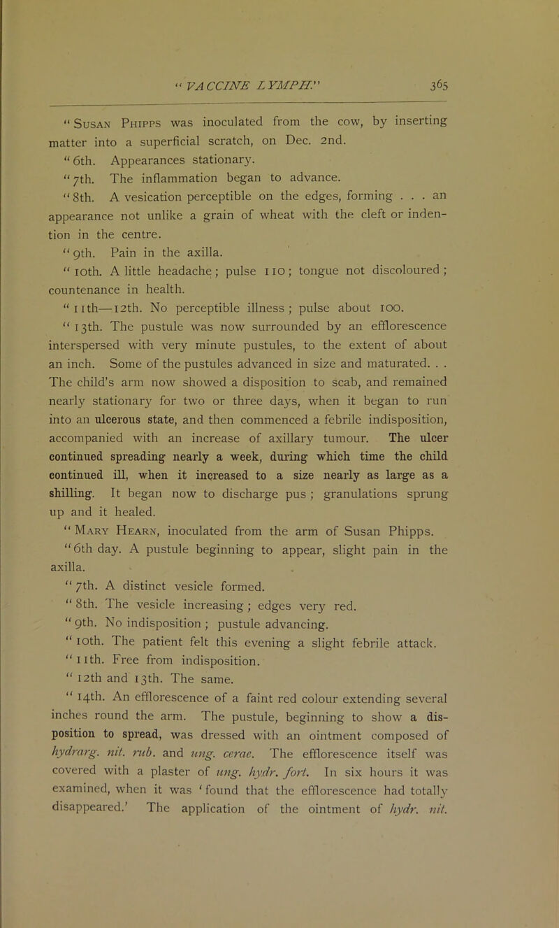  Susan Phipps was inoculated from the cow, by inserting matter into a superficial scratch, on Dec. 2nd. “ 6th. Appearances stationary. “7th. The inflammation began to advance. “8th. A vesication perceptible on the edges, forming ... an appearance not unlike a grain of wheat with the cleft or inden- tion in the centre. “ 9th. Pain in the axilla. “ lOth. A little headache; pulse lio; tongue not discoloured; countenance in health. “nth—I2th. No perceptible illness; pulse about lOO. “ 13th. The pustule was now surrounded by an efflorescence interspersed with very minute pustules, to the extent of about an inch. Some of the pustules advanced in size and maturated. . . The child’s arm now showed a disposition to scab, and remained nearly stationary for two or three days, when it began to run into an ulcerous state, and then commenced a febrile indisposition, accompanied with an increase of axillary tumour. The ulcer continued spreading nearly a week, during which time the child continued ill, when it increased to a size nearly as large as a shilling. It began now to discharge pus ; granulations sprung up and it healed. “ Mary Hearn, inoculated from the arm of Susan Phipps. “6th day. A pustule beginning to appear, slight pain in the axilla. “ 7th. A distinct vesicle formed. “ 8th. The vesicle increasing; edges ver}^ red. “9th. No indisposition ; pustule advancing. “ 10th. The patient felt this evening a slight febrile attack. “nth. Free from indisposition. “ 12th and 13th. The same. “ 14th. An efflorescence of a faint red colour extending several inches round the arm. The pustule, beginning to show a dis- position to spread, was dressed with an ointment composed of hydmrg. nit. rub. and ung. ccrae. The efflorescence itself was covered with a plaster of ung. hydr. fort. In six hours it was examined, when it was ‘ found that the efflorescence had totally disappeared.’ The application of the ointment of hydr. nit.