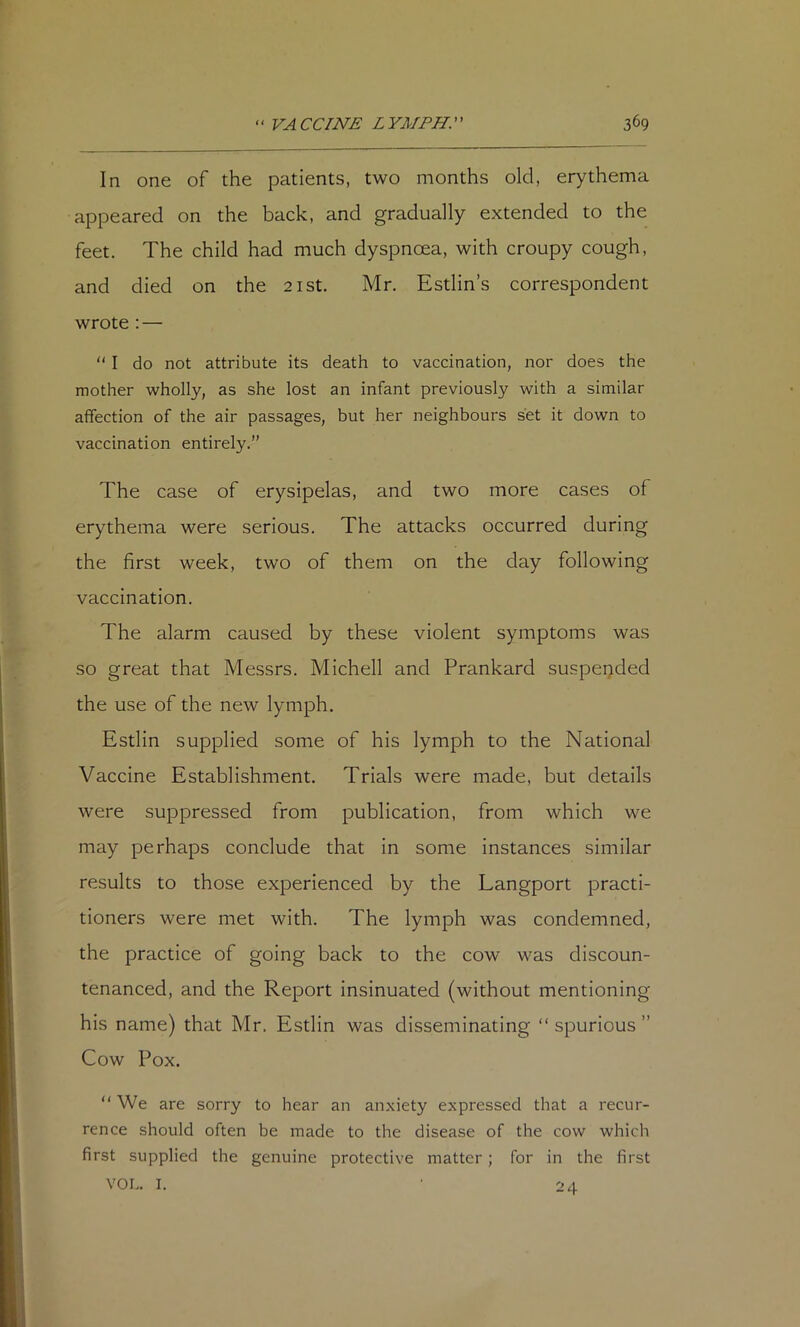 In one of the patients, two months old, erythema appeared on the back, and gradually extended to the feet. The child had much dyspnoea, with croupy cough, and died on the 21st. Mr. Estlin’s correspondent wrote : —  I do not attribute its death to vaccination, nor does the mother wholly, as she lost an infant previously with a similar affection of the air passages, but her neighbours set it down to vaccination entirely.” The case of erysipelas, and two more cases of erythema were serious. The attacks occurred during the first week, two of them on the day following vaccination. The alarm caused by these violent symptoms was so great that Messrs. Michell and Prankard suspended the use of the new lymph. Estlin supplied some of his lymph to the National Vaccine Establishment. Trials were made, but details were suppressed from publication, from which we may perhaps conclude that in some instances similar results to those experienced by the Langport practi- tioners were met with. The lymph was condemned, the practice of going back to the cow was discoun- tenanced, and the Report insinuated (without mentioning his name) that Mr. Estlin was disseminating “spurious” Cow Pox. “We are sorry to hear an anxiety expressed that a recur- rence should often be made to the disease of the cow which first supplied the genuine protective matter; for in the first VOL. I. ■ 2 4