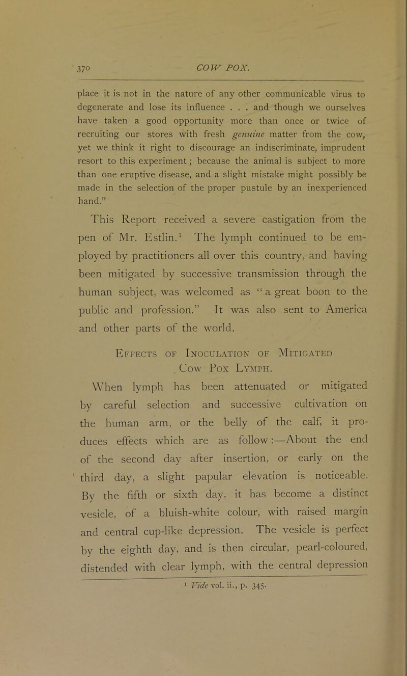 place it is not in the nature of any other communicable virus to degenerate and lose its influence . . . and though we ourselves have taken a good opportunity more than once or twice of recruiting our stores with fresh genuine matter from the cow, yet we think it right to discourage an indiscriminate, imprudent resort to this experiment; because the animal is subject to more than one eruptive disease, and a slight mistake might possibly be made in the selection of the proper pustule by an inexperienced hand.” This Report received a severe castigation from the pen of Mr. Estlin.^ The lymph continued to be em- ployed by practitioners all over this country, and having been mitigated by successive transmission through the human subject, was welcomed as “ a great boon to the public and profession.” It was also sent to America and other parts of the world. Effects of Inoculation of Mitigated . Cow Pox Lymph. When lymph has been attenuated or mitigated by careful selection and successive cultivation on the human arm, or the belly of the calf, it pro- duces effects which are as follow:—About the end of the second day after insertion, or early on the ' third day, a slight papular elevation is noticeable. By the fifth or sixth day, it has become a distinct vesicle, of a bluish-white colour, with raised margin and central cup-like depression. The vesicle is perfect by the eighth day, and is then circular, pearl-coloured, distended with clear lymph, with the central depression
