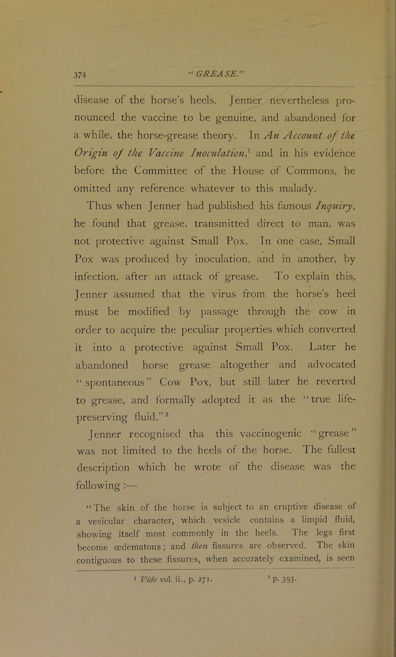 disease of the horse’s heels. Jenner nevertheless pro- nounced the vaccine to be genuine, and abandoned for a while, the horse-grease theory. In An Account of the Origin of the Vaccine Inoculation^ and in his evidence before the Committee of the House of Commons, he omitted any reference whatever to this malady. Thus when Jenner had published his famous Inquiry, he found that grease, transmitted direct to man, was not protective against Small Pox. In one case. Small Pox was produced by inoculation, and in another, by infection, after an attack of grease. To explain this, Jenner assumed that the virus from the horse’s heel must be modified by passage through the cow in order to acquire the peculiar properties which converted it into a protective against Small Pox. Later he abandoned horse grease altogether and advocated “spontaneous” Cow Pox, but still later he reverted to grease, and formally adopted it as the “true life- preserving fluid.” ^ Jenner recognised tha this vaccinogenic “grease” was not limited to the heels of the horse. The fullest description which he wrote of the disease was the following :— “The skin of the horse is subject to an eruptive disease of a vesicular character, which vesicle contains a limpid fluid, showing itself most commonly in the heels. The legs first become oedematous; and then fissures are observed. The skin contiguous to these fissures, when accurately examined, is seen