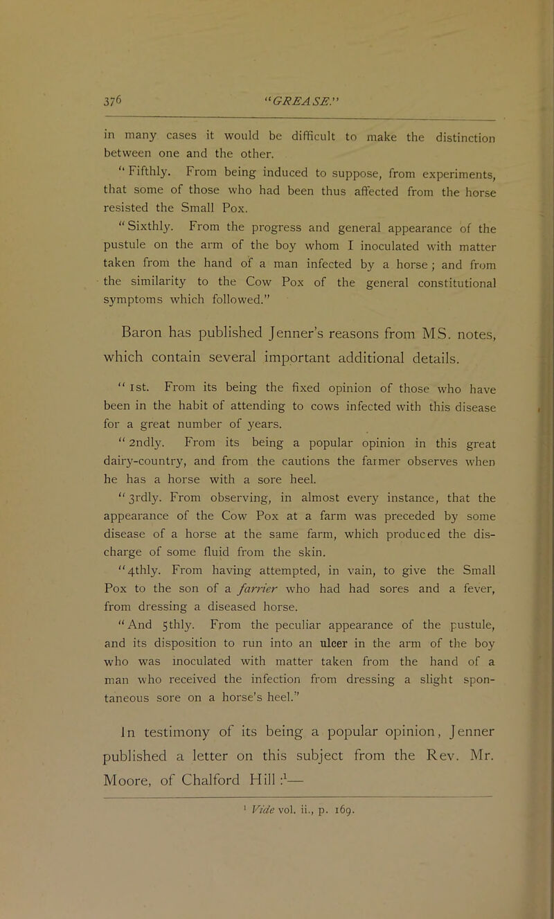 in many cases it would be difficult to make the distinction between one and the other. ‘‘ Fifthly. From being induced to suppose, from experiments, that some of those who had been thus affected from the horse resisted the Small Pox. ‘'Sixthly. From the progress and general appearance of the pustule on the arm of the boy whom I inoculated with matter taken from the hand of a man infected by a horse ; and fn^m the similarity to the Cow Pox of the general constitutional S5'mptoms which followed.” Baron has published Jenner’s reasons from MS. notes, which contain several important additional details. “ 1st. From its being the fixed opinion of those who have been in the habit of attending to cows infected with this disease for a great number of years. “ 2ndly. From its being a popular opinion in this great dairy-country, and from the cautions the farmer observes when he has a horse with a sore heel. “ 3rdly. From observing, in almost every instance, that the appearance of the Cow Pox at a farm was preceded by some disease of a horse at the same farm, which produced the dis- charge of some fluid from the skin. “4thly. From having attempted, in vain, to give the Small Pox to the son of a farrier who had had sores and a fever, from dressing a diseased horse. “And Sl^bly. From the peculiar appearance of the pustule, and its disposition to run into an ulcer in the arm of the boy who was inoculated with matter taken from the hand of a man who received the infection from dressing a slight spon- taneous sore on a horse’s heel.” In testimony of its being a popular opinion, Jenner published a letter on this subject from the Rev. Mr. Moore, of Chalford Hill f—