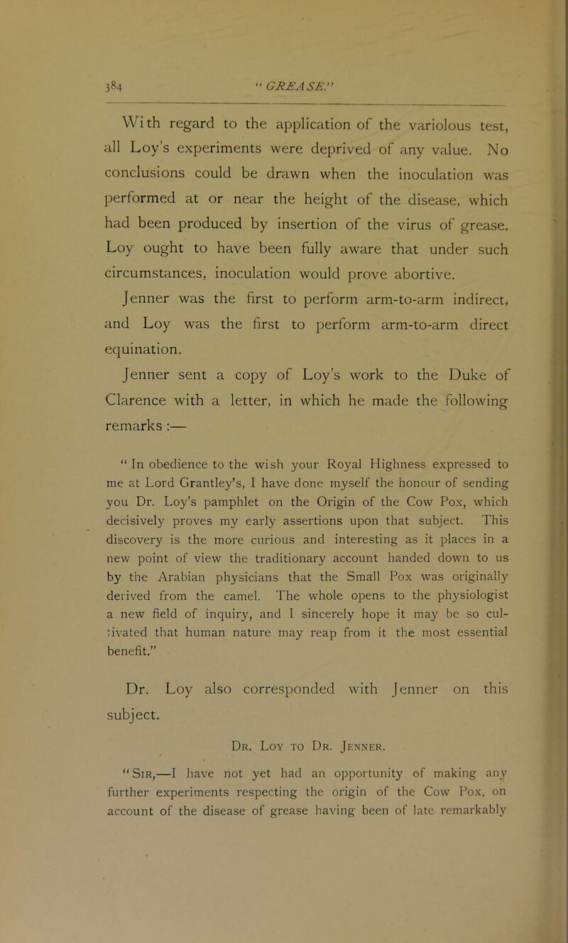 Wi th regard to the application of the variolous test, all Loy’s experiments were deprived of any value. No conclusions could be drawn when the inoculation was performed at or near the height of the disease, which had been produced by insertion of the virus of grease. Loy ought to have been fully aware that under such circumstances, inoculation would prove abortive. Jenner was the first to perform arm-to-arm indirect, and Loy was the first to perform arm-to-arm direct equination. Jenner sent a copy of Loy’s work to the Duke of Clarence with a letter, in which he made the following remarks :—  In obedience to the wish your Royal Highness expressed to me at Lord Grantley’s, I have done myself the honour of sending you Dr. Loy's pamphlet on the Origin of the Cow Pox, which decisively proves my early assertions upon that subject. This discovery is the more curious and interesting as it places in a new point of view the traditionary account handed down to us by the Arabian physicians that the Small Pox was originally derived from the camel. The whole opens to the physiologist a new field of inquiry, and I sincerely hope it may be so cul- tivated that human nature may reap from it the most essential benefit.” Dr. Loy also corresponded with Jenner on this subject. Dr. Loy to Dr. Jenner. I  Sir,—I have not yet had an opportunity of making any further experiments respecting the origin of the Cow Pox, on account of the disease of grease having been of late remarkably