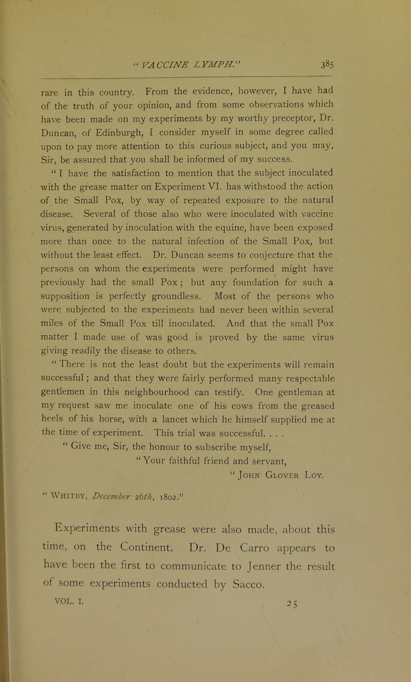 rare in this country. From the evidence, however, I have had of the truth of your opinion, and from some observations which have been made on my experiments by my worthy preceptor. Dr. Duncan, of Edinburgh, I consider myself in some degree called upon to pay more attention to this curious subject, and you may, Sir, be assured that you shall be informed of my success. “ I have the satisfaction to mention that the subject inoculated with the grease matter on Experiment VI. has withstood the action of the Small Pox, by way of repeated exposure to the natural disease. Several of those also who were inoculated with vaccine virus, generated by inoculation with the equine, have been exposed more than once to the natural infection of the Small Pox, but without the least effect. Dr. Duncan seems to conjecture that the persons on whom the experiments were performed might have previously had the small Pox ; but any foundation for such a supposition is perfectly groundless. Most of the persons who were subjected to the experiments had never been within several miles of the Small Pox till inoculated. And that the small Pox matter I made use of was good is proved by the same virus giving readily the disease to others. “ There is not the least doubt but the experiments will remain successful; and that they were fairly performed many respectable gentlemen in this neighbourhood can testify. One gentleman at my request saw me inoculate one of his cows from the greased heels of his horse, with a lancet which he himself supplied me at the time of experiment. This trial was successful. . . . “ Give me. Sir, the honour to subscribe myself, “Your faithful friend and servant, “John Glover Loy. “ Whitby, December 261^/1, 1802.” Experiment.s with grease were also made, about this time, on the Continent. Dr. De Carro appears to have been the first to communicate to Jenner the result of some experiments conducted by Sacco. VOL. I. 25