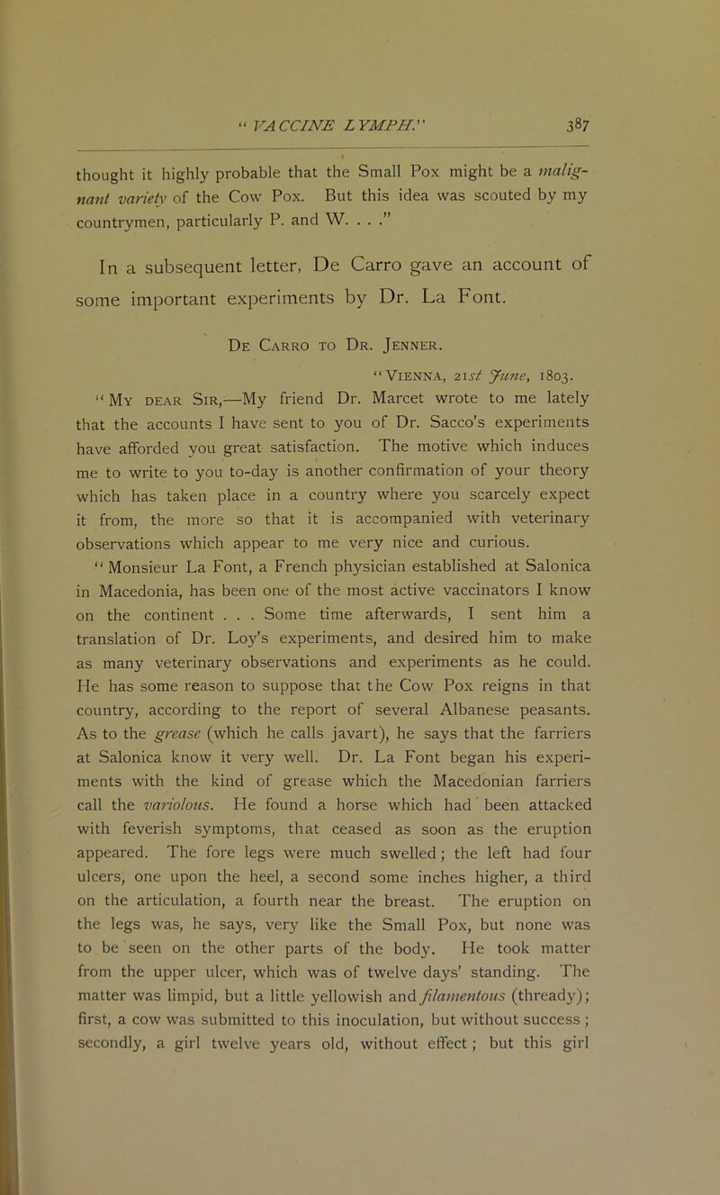 thought it highly probable that the Small Pox might be a malig- nant variety of the Cow Pox. But this idea was scouted by my countrymen, particularly P. and W. . . In a subsequent letter, De Carro gave an account of some important experiments by Dr. La Font. De Carro to Dr. Jenner. “Vienna, 2\st June, 1803. “My dear Sir,—My friend Dr. Marcet wrote to me lately that the accounts I have sent to you of Dr. Sacco’s experiments have afforded you great satisfaction. The motive which induces me to write to you to-day is another confirmation of your theory which has taken place in a country where you scarcely expect it from, the more so that it is accompanied with veterinary observations which appear to me very nice and curious. “ Monsieur La Font, a French physician established at Salonica in Macedonia, has been one of the most active vaccinators I know on the continent . . . Some time afterwards, I sent him a translation of Dr. Loy’s experiments, and desired him to make as many veterinary observations and experiments as he could. He has some reason to suppose that the Cow Pox reigns in that country, according to the report of several Albanese peasants. As to the grease (which he calls javart), he says that the farriers at Salonica know it very well. Dr. La Font began his experi- ments with the kind of grease which the Macedonian farriers call the variolous. He found a horse which had been attacked with feverish symptoms, that ceased as soon as the eruption appeared. The fore legs were much swelled; the left had four ulcers, one upon the heel, a second some inches higher, a third on the articulation, a fourth near the breast. The eruption on the legs was, he says, very like the Small Pox, but none was to be seen on the other parts of the body. He took matter from the upper ulcer, which was of twelve days’ standing. The matter was limpid, but a little yellowish and filamentous (thread}^); first, a cow was submitted to this inoculation, but without success ; secondly, a girl twelve years old, without effect; but this girl