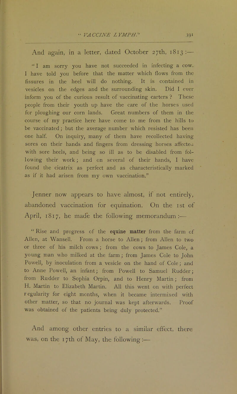 And again, in a letter, dated October 27th, 1813:— “ I am sorry you have not succeeded in infecting a cow. I have told you before that the matter which flows from the fissures in the heel will do nothing. It is contained in vesicles on the edges and the surrounding skin. Did I ever inform you of the curious result of vaccinating carters ? These people from their youth up have the care of the horses used for ploughing our corn lands. Great numbers of them in the course of my practice here have come to me from the hills to be vaccinated; but the average number which resisted has been one half. On inquiry, many of them have recollected having sores on their hands and fingers from dressing horses affecteo with sore heels, and being so ill as to be disabled from fol- lowing their work; and on several of their hands, I have found the cicatrix as perfect and as characteristically marked as if it had arisen from my own vaccination.” Jenner now appears to have almost, if not entirely, abandoned vaccination for equination. On the ist of April, 1817, he made the following memorandum:— “ Rise and progress of the equine matter from the farm of Allen, at Wansell. From a horse to Allen; from Allen to two or three of his milch cows ; from the cows to James Cole, a young man who milked at the farm ; from James Cole to John Powell, by inoculation from a vesicle on the hand of Cole; and to Anne Powell, an infant; from Powell to Samuel Rudder; from Rudder to Sophia Orpin, and to Henry Martin; from H. Martin to Elizabeth Martin. All this went on with perfect r egularity for eight months, when it became intermixed with other matter, so that no journal was kept afterwards. Proof was obtained of the patients being duly protected.” And among other entries to a similar effect, there was, on the 17th of May, the following :—