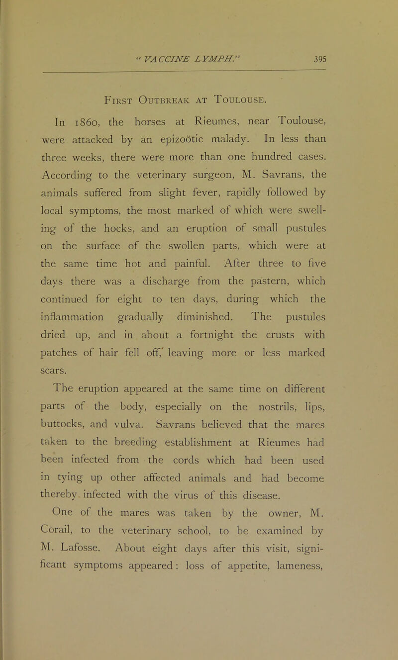 First Outbreak at Toulouse. In i860, the horses at Rieumes, near Toulouse, were attacked by an epizootic malady. In less than three weeks, there were more than one hundred cases. According to the veterinary surgeon, M. Savrans, the animals suffered from slight fever, rapidly followed by local symptoms, the most marked of which were swell- ing of the hocks, and an eruption of small pustules on the surface of the swollen parts, which were at the same time hot and painful. After three to five days there was a discharge from the pastern, which continued for eight to ten days, during which the inflammation gradually diminished. The pustules dried up, and in about a fortnight the crusts with patches of hair fell off,' leaving more or less marked scars. The eruption appeared at the same time on different parts of the body, especially on the nostrils, lips, buttocks, and vulva. Savrans believed that the mares taken to the breeding establishment at Rieumes had been infected from the cords which had been used in tying up other affected animals and had become thereby infected with the virus of this disease. One of the mares was taken by the owner, M. Corail, to the veterinary school, to be examined by M. Lafosse. About eight days after this visit, signi- ficant symptoms appeared; loss of appetite, lameness.