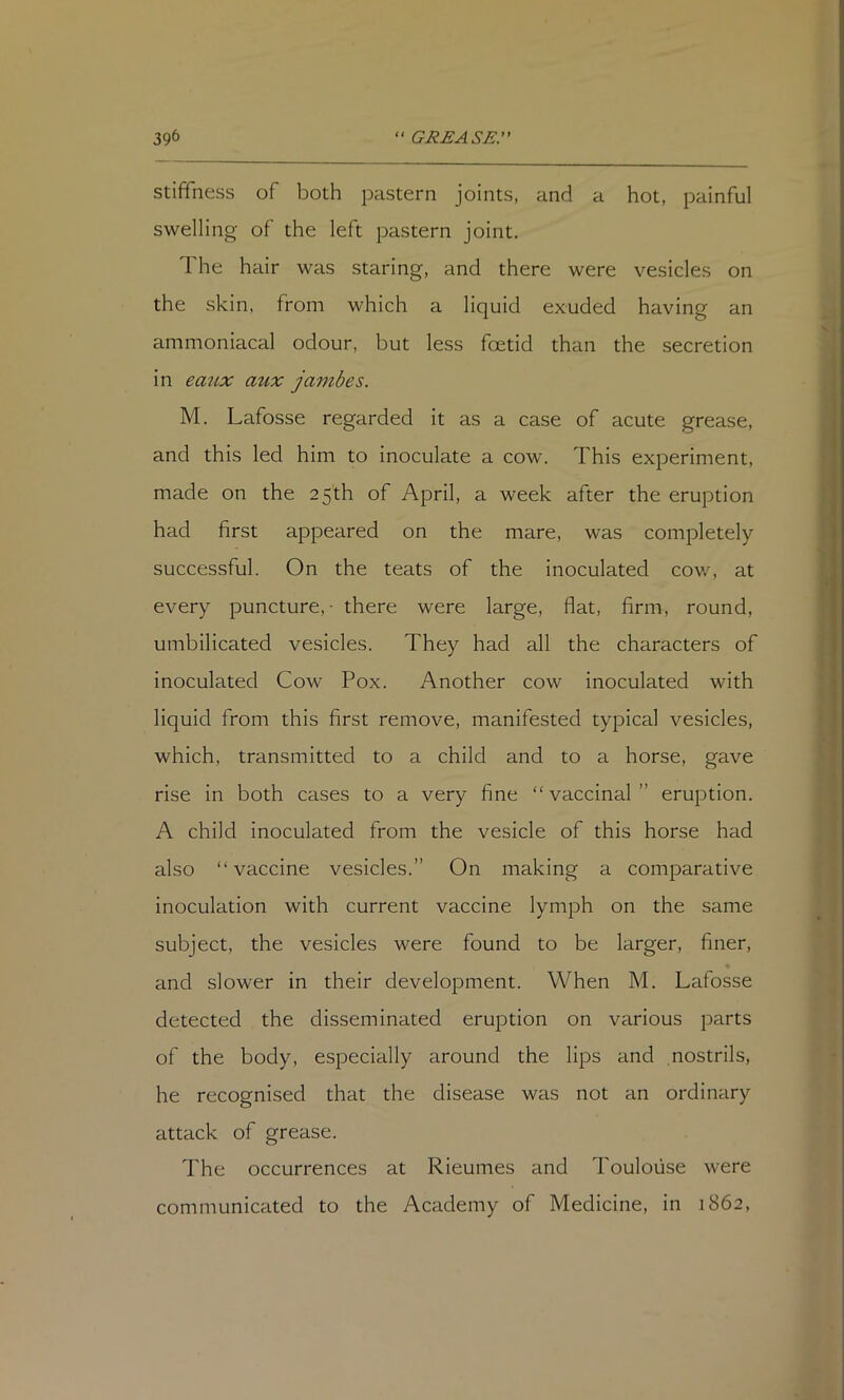 stiffness of both pastern joints, and a hot, painful swelling of the left pastern joint. The hair was staring, and there were vesicles on the skin, from which a liquid exuded having an ammoniacal odour, but less foetid than the secretion in eaiLX aux jambes. M. Lafosse regarded it as a case of acute grease, and this led him to inoculate a cow. This experiment, made on the 25th of April, a week after the eruption had first appeared on the mare, was completely successful. On the teats of the inoculated cow, at every puncture, • there were large, flat, firm, round, umbilicated vesicles. They had all the characters of inoculated Cow Pox. Another cow inoculated with liquid from this first remove, manifested typical vesicles, which, transmitted to a child and to a horse, gave rise in both cases to a very fine “vaccinal” eruption. A child inoculated from the vesicle of this horse had also “vaccine vesicles.” On making a comparative inoculation with current vaccine lymph on the same subject, the vesicles were found to be larger, finer, and slower in their development. When M. Lafosse detected the disseminated eruption on various parts of the body, especially around the lips and nostrils, he recognised that the disease was not an ordinary attack of grease. The occurrences at Rieumes and Toulouse were communicated to the Academy of Medicine, in 1862,