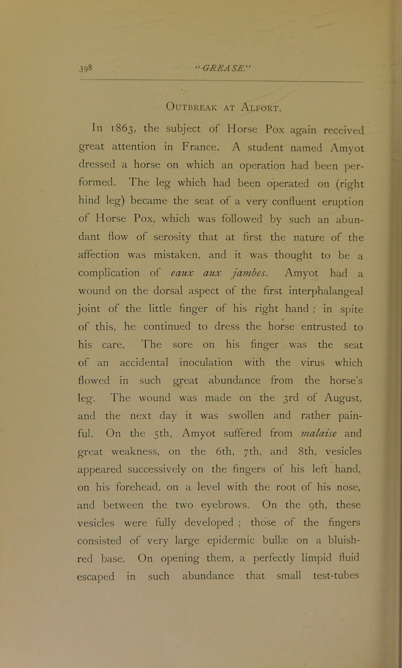 Outbreak at Alfort. In 1863, the subject of Horse Pox again received great attention in France. A student named Amyot dressed a horse on which an operation had been per- formed. The leg which had been operated on (right hind leg) became the seat of a very confluent eruption of Horse Pox, which was followed by such an abun- dant flow of serosity that at first the nature of the affection was mistaken, and it was thought to be a complication of eaux aux jambes. Amyot had a wound on the dorsal aspect of the first interphalangeal joint of the little finger of his right hand ; in spite of this, he continued to dress the horse entrusted to his care. The sore on his finger was the seat of an accidental inoculation with the virus which flowed in such great abundance from the horse’s leg. The wound was made on the 3rd of August, and the next day it was swollen and rather pain- ful. On the 5 th, Amyot suffered from malaise and great weakness, on the 6th, 7th, and 8th, vesicles appeared successively on the fingers of his left hand, on his forehead, on a level with the root of his nose, and between the two eyebrows. On the 9th, these vesicles were fully developed ; those of the fingers consisted of very large epidermic bullae on a bluish- red base. On opening them, a perfectly limpid fluid escaped in such abundance that small test-tubes