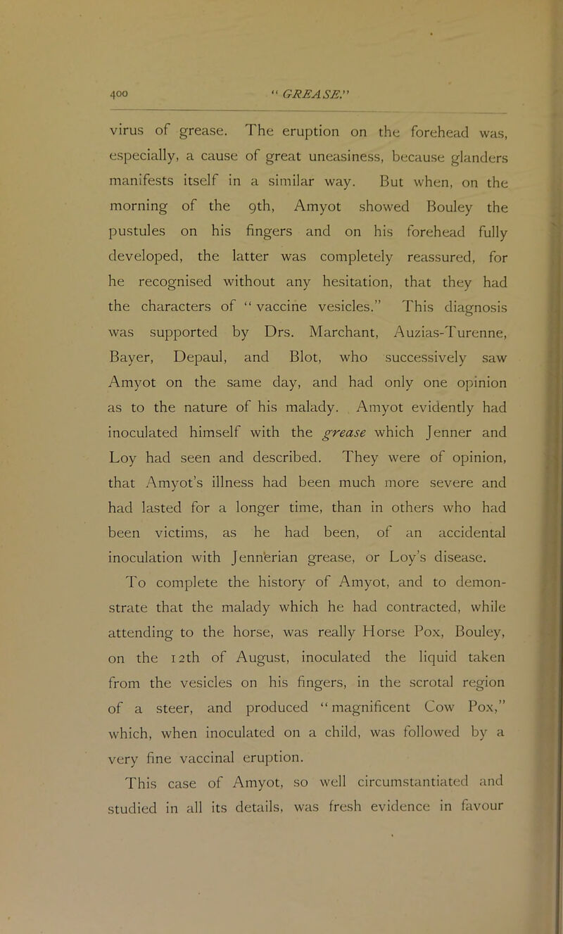 virus of grease. The eruption on the forehead was, especially, a cause of great uneasiness, because glanders manifests itself in a similar way. But when, on the morning of the 9th, Amyot showed Bouley the pustules on his fingers and on his forehead fully developed, the latter was completely reassured, for he recognised without any hesitation, that they had the characters of “ vaccine vesicles.” This diagnosis was supported by Drs. Marchant, Auzias-Turenne, Bayer, Depaul, and Blot, who successively saw Amyot on the same day, and had only one opinion as to the nature of his malady. Amyot evidently had inoculated himself with the grease which Jenner and Loy had seen and described. They were of opinion, that Amyot’s illness had been much more severe and had lasted for a longer time, than in others who had been victims, as he had been, of an accidental inoculation with Jenn'erian grease, or Loy’s disease. To complete the history of Amyot, and to demon- strate that the malady which he had contracted, while attending to the horse, was really Horse Pox, Bouley, on the 12th of August, inoculated the liquid taken from the vesicles on his fingers, in the scrotal region of a steer, and produced “ magnificent Cow Pox,” which, when inoculated on a child, was followed by a very fine vaccinal eruption. This case of Amyot, so well circumstantiated and studied in all its details, was fresh evidence in favour