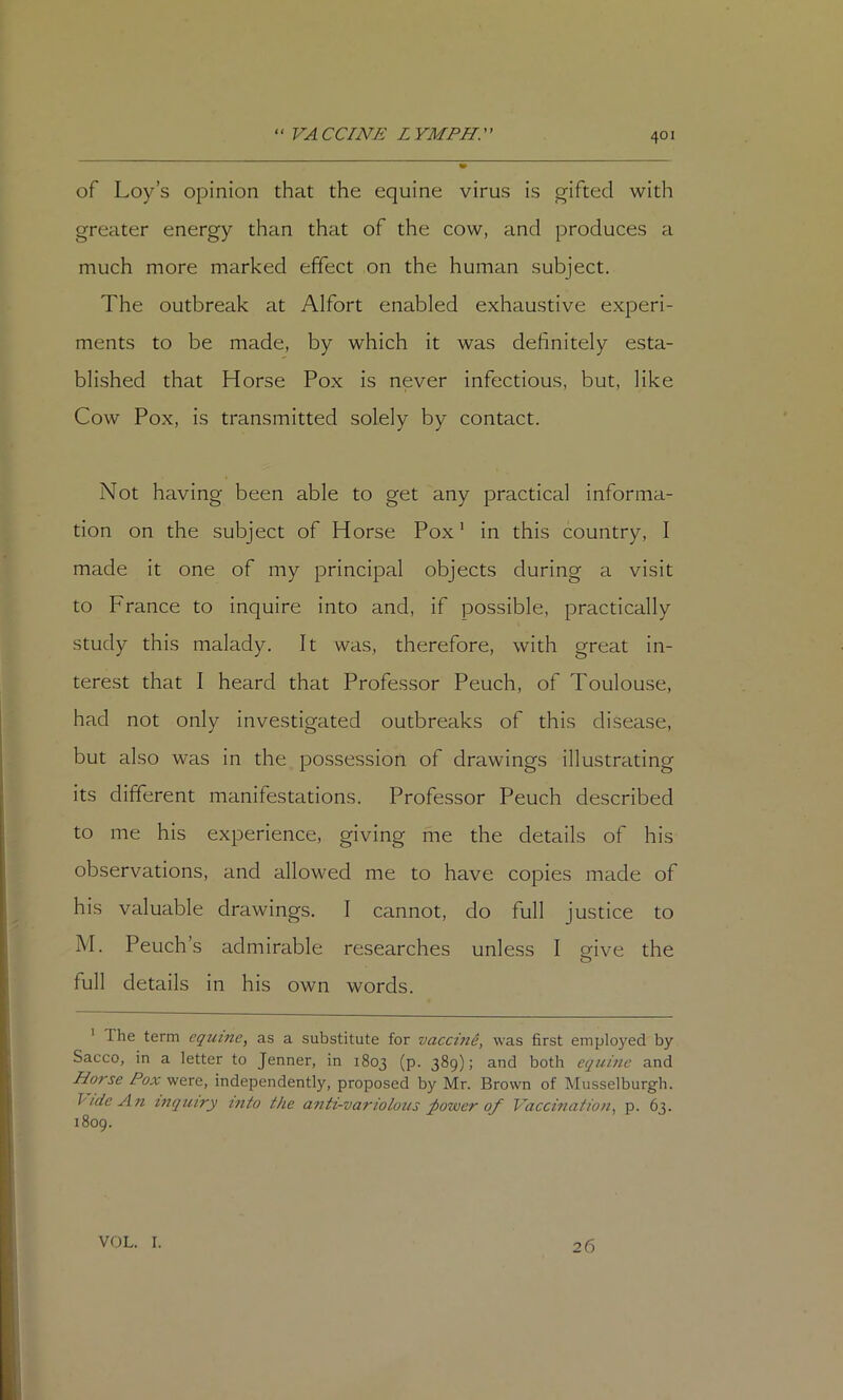 of Loy’s opinion that the equine virus is gifted with greater energy than that of the cow, and produces a much more marked effect on the human subject. The outbreak at Alfort enabled exhaustive experi- ments to be made, by which it was definitely esta- blished that Horse Pox is never infectious, but, like Cow Pox, is transmitted solely by contact. Not having been able to get any practical informa- tion on the subject of Horse Pox ‘ in this country, I made it one of my principal objects during a visit to France to inquire into and, if possible, practically study this malady. It was, therefore, with great in- terest that I heard that Professor Peuch, of Toulouse, had not only investigated outbreaks of this disease, but also was in the possession of drawings illustrating its different manifestations. Professor Peuch described to me his experience, giving me the details of his observations, and allowed me to have copies made of his valuable drawings. I cannot, do full justice to M. Peuch’s admirable researches unless I orive the O full details in his own words. * The term equine, as a substitute for vaccind, was first employed by Sacco, in a letter to Jenner, in 1803 (p. 389); and both equine and Horse Pox were, independently, proposed by Mr. Brown of Musselburgh. T'/deAn inquiry into the anti-variolous ;power of Vaccination, p. 63. 1809. VOL. I. 26