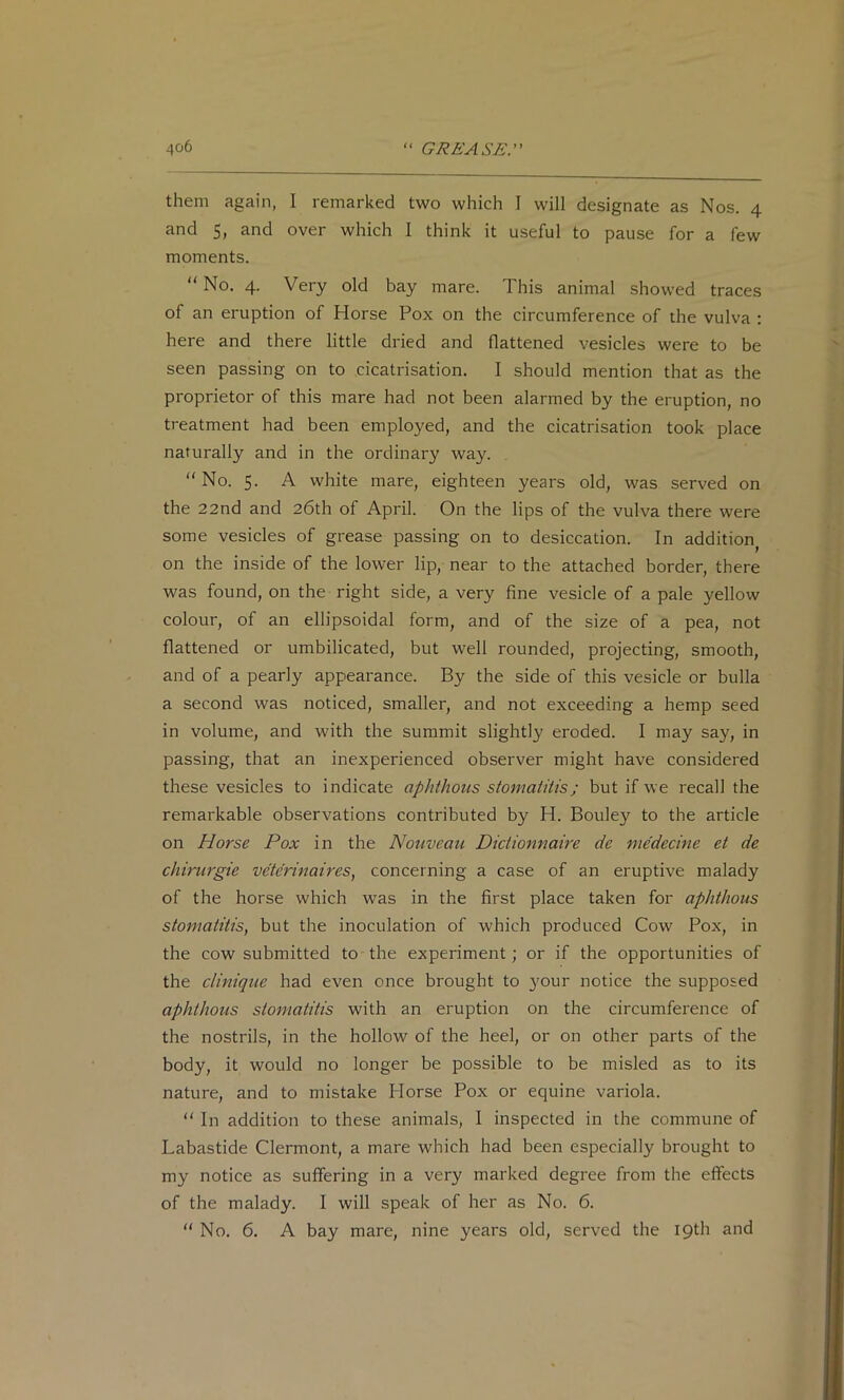 them again, I remarked two which I will designate as Nos. 4 and 5, and over which I think it useful to pause for a few moments. “ No. 4. Very old bay mare. This animal showed traces of an eruption of Horse Pox on the circumference of the vulva : here and there little dried and flattened vesicles were to be seen passing on to cicatrisation. I should mention that as the proprietor of this mare had not been alarmed by the eruption, no treatment had been employed, and the cicatrisation took place naturally and in the ordinary way. “No. 5. A white mare, eighteen years old, was served on the 22nd and 26th of April. On the lips of the vulva there were some vesicles of grease passing on to desiccation. In addition^ on the inside of the lower lip, near to the attached border, there was found, on the right side, a very fine vesicle of a pale yellow colour, of an ellipsoidal form, and of the size of a pea, not flattened or umbilicated, but well rounded, projecting, smooth, and of a pearly appearance. By the side of this vesicle or bulla a second was noticed, smaller, and not exceeding a hemp seed in volume, and with the summit slightly eroded. I may say, in passing, that an inexperienced observer might have considered these vesicles to indicate aphthous stomatitis; but if we recall the remarkable observations contributed by H. Bouley to the article on Horse Pox in the Nouveau Dictionnaire de medecine et de chirurgie veterinaires, concerning a case of an eruptive malady of the horse which was in the first place taken for aphthous stomatitis, but the inoculation of which produced Cow Pox, in the cow submitted to the experiment; or if the opportunities of the clinique had even once brought to }'our notice the supposed aphthous stomatitis with an eruption on the circumference of the nostrils, in the hollow of the heel, or on other parts of the body, it would no longer be possible to be misled as to its nature, and to mistake Horse Pox or equine variola. “ In addition to these animals, I inspected in the commune of Labastide Clermont, a mare which had been especially brought to my notice as suffering in a very marked degree from the effects of the malady. I will speak of her as No. 6. “ No. 6. A bay mare, nine years old, served the 19th and