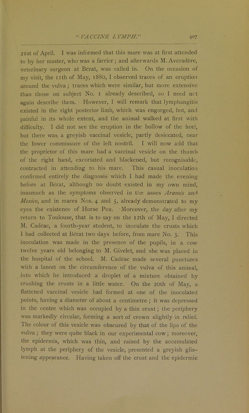 21 St of April. I was informed that this mare was at first attended to by her master, who was a farrier; and afterwards M. Averadere, veterinary surgeon at Bdrat, was called in. On the occasion of my visit, the nth of May, 1880, I observed traces of an eruption around the vulva ; traces which were similar, but more extensive than those on subject No. i already described, so I need net again describe them. However, I will remark that lymphangitis existed in the right posterior limb, which was engorged, hot, and painful in its whole extent, and the animal walked at first with difficulty. I did not see the eruption in the hollow of the heel, but there was a greyish vaccinal vesicle, partly desiccated, near the lower commissure of the left nostril. I will now add that the proprietor of this mare had a vaccinal vesicle on the thumb of the right hand, excoriated and blackened, but recognisable, contracted in attending to his mare. This casual inoculation confirmed entirely the diagnosis which 1 had made the evening before at Berat, although no doubt existed in my own mind, inasmuch as the symptoms observed in the asses Araniis and Mexico, and in mares Nos. 4 and 5, already demonstrated to my eyes the existence of Horse Pox. Moreover, the day aftei' my return to Toulouse, that is to say on the I2th of May, I directed M. Cadeac, a fourth-year student, to inoculate the crusts which I had collected at Berat two days before, from mare No. 3. This inoculation was made in the presence of the pupils, in a cow twelve years old belonging to M. Givelet, and she was placed in the hospital of the school. M. Cadeac made several punctures with a lancet on the circumference of the vulva of this animal, into which he introduced a droplet of a mixture obtained by crushing the crusts in a little water. On the 20th of May, a flattened vaccinal vesicle had formed at one of the inoculated points, having a diameter of about a centimetre ; it was depressed in the centre which was occupied by a thin crust; the periphery was markedly circular, forming a sort of crown slightly in relief. The colour of this vesicle was obscured by that of the lips of the vulva ; they were quite black in our experimental cow; moreover, the epidermis, which was thin, and raised by the accumulated lymph at the periphery of the vesicle, presented a greyish glis- tening appearance. Having taken off the crust and the epidermic