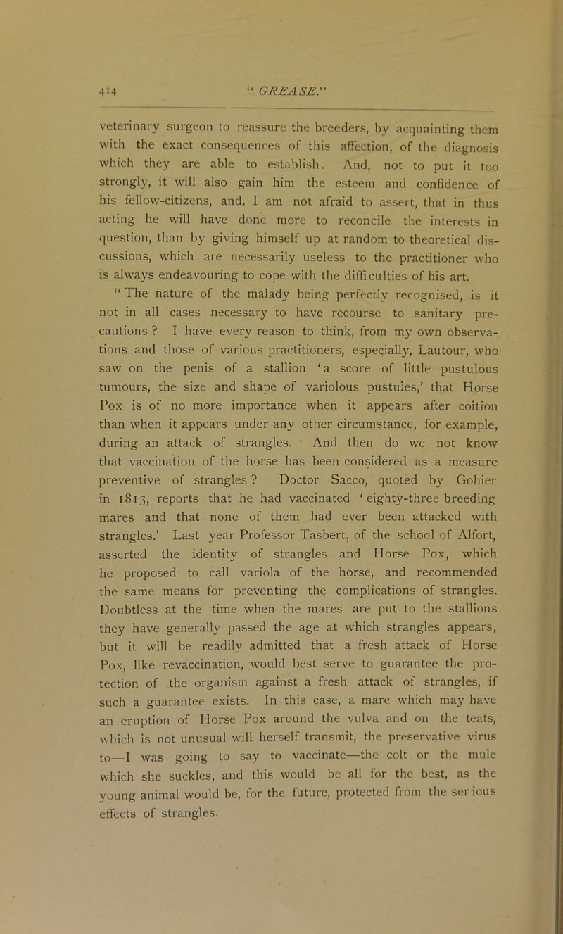 veterinary surgeon to reassure the breeders, by acquainting them with the exact consequences of this affection, of the diagnosis which they are able to establish. And, not to put it too strongly, it will also gain him the esteem and confidence of his fellow-citizens, and, I am not afraid to assert, that in thus acting he will have done more to reconcile the interests in question, than by giving himself up at random to theoretical dis- cussions, which are necessarily useless to the practitioner who is always endeavouring to cope with the difficulties of his art. “ The nature of the malady being perfectly recognised, is it not in all cases necessary to have recourse to sanitary pre- cautions ? I have every reason to think, from my own observa- tions and those of various practitioners, especially, Lautour, who saw on the penis of a stallion ‘a score of little pustulous tumours, the size and shape of variolous pustules,’ that Horse Pox is of no more importance when it appears after coition than when it appears under any other circumstance, for example, during an attack of strangles. And then do we not know that vaccination of the horse has been considered as a measure preventive of strangles ? Doctor Sacco, quoted by Gohier in 1813, reports that he had vaccinated ‘ eighty-three breeding mares and that none of them had ever been attacked with strangles.’ Last year Professor Tasbert, of the school of Alfort, asserted the identity of strangles and Horse Pox, which he proposed to call variola of the horse, and recommended the same means for preventing the complications of strangles. Doubtless at the time when the mares are put to the stallions they have generally passed the age at which strangles appears, but it will be readily admitted that a fresh attack of Horse Pox, like revaccination, would best serve to guarantee the pro- tection of the organism against a fresh attack of strangles, if such a guarantee exists. In this case, a mare which may have an eruption of Horse Pox around the vulva and on the teats, which is not unusual will herself transmit, the preservative virus to I was going to say to vaccinate—the colt or the mule which she suckles, and this would be all for the best, as the young animal would be, for the future, protected from the serious effects of strangles.